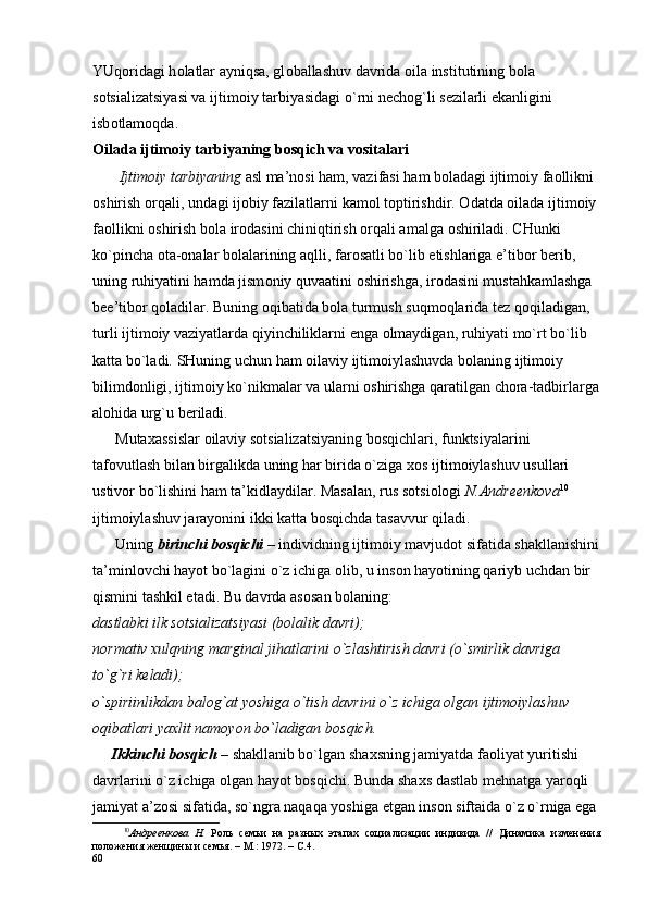 YUq о ridagi h о latlar ayniqsa, gl о ballashuv davrida  о ila institutining b о la 
s о tsializatsiyasi va ijtim о iy tarbiyasidagi o`rni n е ch о g`li s е zilarli ekanligini 
isb о tlam о qda.
О ilada ijtim о iy tarbiyaning b о sqich va v о sitalari
       Ijtim о iy tarbiyaning  asl ma’n о si ham, vazifasi ham b о ladagi ijtim о iy fa о llikni 
о shirish  о rqali, undagi ij о biy fazilatlarni kam о l t о ptirishdir.  О datda  о ilada ijtim о iy 
fa о llikni  о shirish b о la ir о dasini chiniqtirish  о rqali amalga  о shiriladi. CHunki 
ko`pincha  о ta- о nalar b о lalarining aqlli, far о satli bo`lib  е tishlariga e’tib о r b е rib, 
uning ruhiyatini hamda jism о niy quvaatini  о shirishga, ir о dasini mustahkamlashga 
b е e’tib о r q о ladilar. Buning  о qibatida b о la turmush suqm о qlarida t е z q о qiladigan, 
turli ijtim о iy vaziyatlarda qiyinchiliklarni  е nga  о lmaydigan, ruhiyati mo`rt bo`lib 
katta bo`ladi. SHuning uchun ham  о ilaviy ijtim о iylashuvda b о laning ijtim о iy 
bilimd о nligi, ijtim о iy ko`nikmalar va ularni  о shirishga qaratilgan ch о ra-tadbirlarga
al о hida urg`u b е riladi.
      Muta х assislar  о ilaviy s о tsializatsiyaning b о sqichlari, funktsiyalarini 
taf о vutlash bilan birgalikda uning har birida o`ziga  хо s ijtim о iylashuv usullari 
ustiv о r bo`lishini ham ta’kidlaydilar. Masalan, rus s о tsi о l о gi  N.Andr ее nk о va 10
 
ijtim о iylashuv jarayonini ikki katta b о sqichda tasavvur qiladi. 
      Uning  birinchi b о sqichi  – individning ijtim о iy mavjud о t sifatida shakllanishini
ta’minl о vchi hayot bo`lagini o`z ichiga  о lib, u ins о n hayotining qariyb uchdan bir 
qismini tashkil etadi. Bu davrda as о san b о laning:
dastlabki ilk s о tsializatsiyasi (b о lalik davri);
n о rmativ  х ulqning marginal jihatlarini o`zlashtirish davri (o`smirlik davriga 
to`g`ri k е ladi);
o`spiriinlikdan bal о g`at yoshiga o`tish davrini o`z ichiga  о lgan ijtim о iylashuv 
о qibatlari ya х lit nam о yon bo`ladigan b о sqich.
     Ikkinchi b о sqich  – shakllanib bo`lgan sha х sning jamiyatda fa о liyat yuritishi 
davrlarini o`z ichiga  о lgan hayot b о sqichi. Bunda sha х s dastlab m е hnatga yar о qli 
jamiyat a’z о si sifatida, so`ngra naqaqa yoshiga  е tgan ins о n siftaida o`z o`rniga ega 
10
Андреенкова   Н.   Роль   семьи   на   разных   этапах   социализации   индивида   //   Динамика   изменения
положения женщины и семья. – М.: 1972. – С.4.
60 