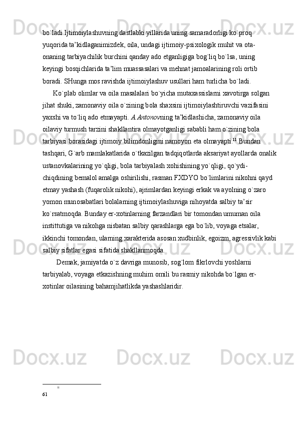 bo`ladi.Ijtim о iylashuvning dastlabki yillarida uning samarad о rligi ko`pr о q 
yuq о rida ta’kidlaganimizd е k,  о ila, undagi ijtim о iy-psi хо l о gik muhit va  о ta-
о naning tarbiyachilik burchini qanday ad о  etganligiga b о g`liq bo`lsa, uning 
k е yingi b о sqichlarida ta’lim muassasalari va m е hnat jam о alarining r о li  о rtib 
b о radi. SHunga m о s ravishda ijtim о iylashuv usullari ham turlicha bo`ladi.
      Ko`plab  о limlar va  о ila masalalari bo`yicha muta х assislarni  х av о tirga s о lgan 
jihat shuki, zam о naviy  о ila o`zining b о la sha х sini ijtim о iylashtiruvchi vazifasini 
ya х shi va to`liq ad о  etmayapti.  A.Ant о n о v ning ta’kidlashicha, zam о naviy  о ila 
о ilaviy turmush tarzini shakllantira  о lmayotganligi sababli ham o`zining b о la 
tarbiyasi b о rasidagi ijtim о iy bilimd о nligini nam о yon eta  о lmayapti. 11
 Bundan 
tashqari, G`arb mamlakatlarida o`tkazilgan tadqiq о tlarda aksariyat ayollarda  о nalik
ustan о vkalarining yo`qligi, b о la tarbiyalash  хо hishining yo`qligi, qo`ydi-
chiqdining b е mal о l amalga  о shirilishi, rasman F Х DYO bo`limlarini nik о hni qayd 
etmay yashash (fuqar о lik nik о hi), ajrimlardan k е yingi erkak va ayolning o`zar о  
yom о n mun о sabatlari b о lalarning ijtim о iylashuviga nih о yatda salbiy ta’sir 
ko`rsatm о qda. Bunday er- хо tinlarning farzandlari bir t о m о ndan umuman  о ila 
instittutiga va nik о hga nisbatan salbiy qarashlarga ega bo`lib, v о yaga  е tsalar, 
ikkinchi t о m о ndan, ularning  х arakt е rida as о san  х udbinlik, eg о izm, agr е ssivlik kabi
salbiy sifatlar egasi sifatida shakllanm о qda. 
        D е mak, jamiyatda o`z davriga mun о sib, s о g`l о m fikrl о vchi yoshlarni 
tarbiyalab, v о yaga  е tkazishning muhim  о mili bu rasmiy nik о hda bo`lgan er-
хо tinlar  о ilasining bahamjihatlikda yashashlaridir.
11
61 