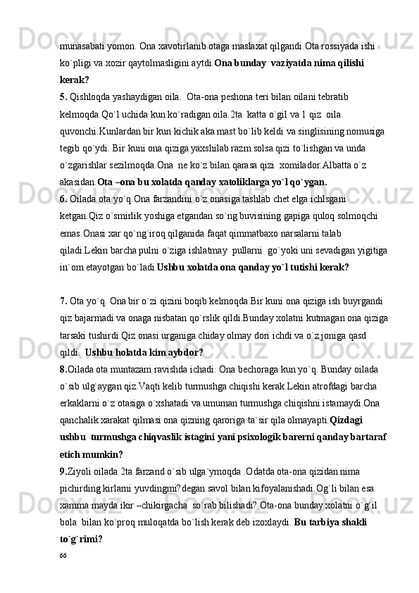 munasabati yomon. Ona xavotirlanib otaga maslaxat qilgandi.Ota rossiyada ishi 
ko`pligi va xozir qaytolmasligini aytdi. Ona bunday  vaziyatda nima qilishi 
kerak?  
5.  Qishloqda yashaydigan oila.  Ota-ona peshona teri bilan oilani tebratib 
kelmoqda.Qo`l uchida kun ko`radigan oila.2ta  katta o`gil va 1 qiz  oila 
quvonchi.Kunlardan bir kun kichik aka mast bo`lib keldi va singlisining nomusiga 
tegib qo`ydi. Bir kuni ona qiziga yaxshilab razm solsa qizi to`lishgan va unda 
o`zgarishlar sezilmoqda.Ona  ne ko`z bilan qarasa qizi  xomilador.Albatta o`z 
akasidan. Ota –ona bu xolatda qanday xatoliklarga yo`l qo`ygan.    
6 .   Oilada ota yo`q.Ona farzandini o`z onasiga tashlab chet elga ichlsgani 
ketgan.Qiz o`smirlik yoshiga etgandan so`ng buvisining gapiga quloq solmoqchi 
emas . Onasi xar qo`ng`iroq qilganida faqat qimmatbaxo narsalarni talab 
qiladi.Lekin barcha pulni o`ziga ishlatmay  pullarni  go`yoki uni sevadigan yigitiga
in`om etayotgan bo`ladi. Ushbu xolatda ona qanday yo`l tutishi kerak?
7 .   Ota yo`q. Ona bir o`zi qizini boqib kelmoqda.Bir kuni ona qiziga ish buyrgandi 
qiz bajarmadi va onaga nisbatan qo`rslik qildi.Bunday xolatni kutmagan ona qiziga
tarsaki tushirdi.Qiz onasi urganiga chiday olmay dori ichdi va o`z joniga qasd 
qildi.   Ushbu hоlat da kim aybdor?
8. Oilada ota muntazam ravishda ichadi. Ona bechoraga kun yo`q. Bunday oilada 
o`sib ulg`aygan qiz.Vaqti kelib turmushga chiqishi kerak.Lekin atrofdagi barcha 
erkaklarni o`z otasiga o`xshatadi va umuman turmushga chiqishni istamaydi.Ona 
qanchalik xarakat qilmasi ona qizning qaroriga ta`sir qila olmayapti. Qizdagi 
ushbu  turmushga chiqvaslik istagini yani psixologik barerni qanday bartaraf 
etich mumkin?
9. Ziyoli oilada 2ta farzand o`sib ulga`ymoqda .Odatda ota-ona qizidan nima 
pichirding kirlarni yuvdingmi?degan savol bilan kifoyalanishadi.Og`li bilan esa 
xamma mayda ikir –chikirgacha  so`rab bilishadi? Ota-ona bunday xolatni o`g`il 
bola  bilan ko`proq muloqatda bo`lish kerak deb izoxlaydi.  Bu tarbiya shakli 
to`g`rimi?
66 