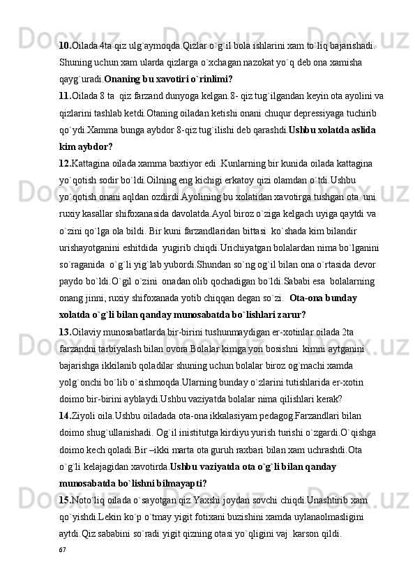 10. Oilada 4ta qiz ulg`aymoqda.Qizlar o`g`il bola ishlarini xam to`liq bajarishadi.
Shuning uchun xam ularda qizlarga o`xchagan nazokat yo`q deb ona xamisha 
qayg`uradi. Onaning bu xavotiri o`rinlimi?
11. Oilada 8 ta  qiz farzand dunyoga kelgan.8- qiz tug`ilgandan keyin ota ayolini va
qizlarini tashlab ketdi.Otaning oiladan ketishi onani chuqur depressiyaga tuchirib 
qo`ydi.Xamma bunga aybdor 8-qiz tug`ilishi deb qarashdi. Ushbu xolatda aslida 
kim aybdor?  
12. Kattagina oilada xamma baxtiyor edi .Kunlarning bir kunida oilada kattagina 
yo`qotish sodir bo`ldi.Oilning eng kichigi erkatoy qizi olamdan o`tdi.Ushbu 
yo`qotish onani aqldan ozdirdi.Ayolining bu xolatidan xavotirga tushgan ota  uni 
ruxiy kasallar shifoxanasida davolatda.Ayol biroz o`ziga kelgach uyiga qaytdi va 
o`zini qo`lga ola bildi. Bir kuni farzandlaridan bittasi  ko`shada kim bilandir 
urishayotganini eshitdida  yugirib chiqdi.Urichiyatgan bolalardan nima bo`lganini 
so`raganida  o`g`li yig`lab yubordi.Shundan so`ng og`il bilan ona o`rtasida devor 
paydo bo`ldi.O`gil o`zini  onadan olib qochadigan bo`ldi.Sababi esa  bolalarning 
onang jinni, ruxiy shifoxanada yotib chiqqan degan so`zi.   Ota-ona  bunday 
xolatda o`g`li bilan qanday munosabatda bo`lishlari zarur?   
13. Oilaviy munosabatlarda bir-birini tushunmaydigan er-xotinlar oilada 2ta 
farzandni tarbiyalash bilan ovora.Bolalar kimga yon bosishni  kimni aytganini 
bajarishga ikkilanib qoladilar shuning uchun bolalar biroz og`machi xamda 
yolg`onchi bo`lib o`sishmoqda.Ularning bunday o`zlarini tutishlarida er-xotin 
doimo bir-birini ayblaydi.Ushbu vaziyatda bolalar nima qilishlari kerak?
14. Ziyoli oila.Ushbu oiladada ota-ona ikkalasiyam pedagog.Farzandlari bilan 
doimo shug`ullanishadi. Og`il inistitutga kirdiyu yurish turishi o`zgardi.O`qishga 
doimo kech qoladi.Bir –ikki marta ota guruh raxbari bilan xam uchrashdi.Ota 
o`g`li kelajagidan xavotirda. Ushbu vaziyatda ota o`g`li bilan qanday 
munosabatda bo`lishni bilmayapti? 
15. Noto`liq oilada o`sayotgan qiz.Yaxshi joydan sovchi chiqdi.Unashtirib xam 
qo`yishdi.Lekin ko`p o`tmay yigit fotixani buzishini xamda uylanaolmasligini 
aytdi.Qiz sababini so`radi yigit qizning otasi yo`qligini vaj  karson qildi.
67 