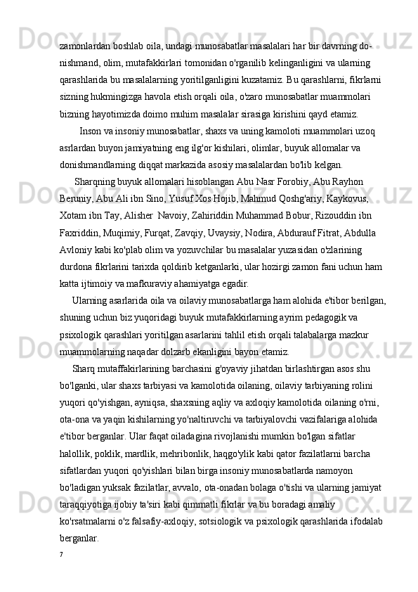 zamonlardan boshlab oila, undagi munosabatlar masalalari har bir davrning do- 
nishmand, olim, mutafakkirlari tomonidan o'rganilib kelinganligini va ularning 
qarashlarida bu masalalarning yoritilganligini kuzatamiz. Bu qarashlarni, fikrlarni 
sizning hukmingizga havola etish orqali oila, o'zaro munosabatlar muammolari 
bizning hayotimizda doimo muhim masalalar sirasiga kirishini qayd etamiz. 
        Inson va insoniy munosabatlar, shaxs va uning kamoloti muammolari uzoq 
asrlardan buyon jamiyatning eng ilg'or kishilari, olimlar, buyuk allomalar va 
donishmandlarning diqqat markazida asosiy masalalardan bo'lib kelgan. 
      Sharqning buyuk allomalari hisoblangan Abu Nasr Forobiy, Abu Rayhon 
Beruniy, Abu Ali ibn Sino, Yusuf Xos Hojib, Mahmud Qoshg'ariy, Kaykovus, 
Xotam ibn Tay, Alisher  Navoiy, Zahiriddin Muhammad Bobur, Rizouddin ibn 
Faxriddin, Muqimiy, Furqat, Zavqiy, Uvaysiy, Nodira, Abdurauf Fitrat, Abdulla 
Avloniy kabi ko'plab olim va yozuvchilar bu masalalar yuzasidan o'zlarining 
durdona fikrlarini tarixda qoldirib ketganlarki, ular hozirgi zamon fani uchun ham 
katta ijtimoiy va mafkuraviy ahamiyatga egadir.
     Ularning asarlarida oila va oilaviy munosabatlarga ham alohida e'tibor berilgan,
shuning uchun biz yuqoridagi buyuk mutafakkirlarning ayrim pedagogik va 
psixologik qarashlari yoritilgan asarlarini tahlil etish orqali talabalarga mazkur 
muammolarning naqadar dolzarb ekanligini bayon etamiz.
     Sharq mutaffakirlarining barchasini g'oyaviy jihatdan birlashtirgan asos shu 
bo'lganki, ular shaxs tarbiyasi va kamolotida oilaning, oilaviy tarbiyaning rolini 
yuqori qo'yishgan, ayniqsa, shaxsning aqliy va axloqiy kamolotida oilaning o'rni, 
ota-ona va yaqin kishilarning yo'naltiruvchi va tarbiyalovchi vazifalariga alohida 
e'tibor berganlar. Ular faqat oiladagina rivojlanishi mumkin bo'lgan sifatlar   
halollik, poklik, mardlik, mehribonlik, haqgo'ylik kabi qator fazilatlarni barcha 
sifatlardan yuqori qo'yishlari bilan birga insoniy munosabatlarda namoyon 
bo'ladigan yuksak fazilatlar, avvalo, ota-onadan bolaga o'tishi va ularning jamiyat 
taraqqiyotiga ijobiy ta'siri kabi qimmatli fikrlar va bu boradagi amaliy 
ko'rsatmalarni o'z falsafiy-axloqiy, sotsiologik va psixologik qarashlarida ifodalab 
berganlar.
7 