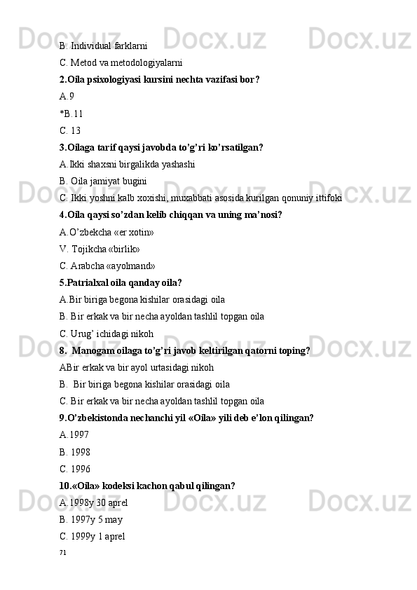 B. Individual farklarni
C. M e t o d va m e t o d o l o giyalarni 
2.O ila psi xo l o giyasi kursini n e chta vazifasi b o r?
A.9 
*B.11
C. 13
3.O ilaga tarif qaysi jav o bda to’g’ri ko’rsatilgan?
A.Ikki sha x sni birgalikda yashashi
B. Oila jamiyat bugini
C. Ikki yoshni kalb xoxishi, muxabbati asosida kurilgan qonuniy ittifoki
4.O ila qaysi so’zdan k e lib chiqqan va uning ma’n o si?
A.O’zb e kcha « e r  xo tin»
V. T o jikcha «birlik»
C. Arabcha «ayolmand»
5.Patrial x al  o ila qanday  o ila?
A.Bir biriga b e g o na kishilar  o rasidagi  o ila
B. Bir erkak va bir n e cha ayoldan tashlil t o pgan  o ila
C. Urug’ ichidagi nikoh 
8.  Manogam oilaga to’g’ri javob keltirilgan qatorni toping?
ABir erkak va bir ayol urtasidagi nikoh                                                                      
B.  Bir biriga b e g o na kishilar  o rasidagi  o ila
C. Bir erkak va bir n e cha ayoldan tashlil t o pgan  o ila
9.O’zb e kist o nda n e chanchi yil « O ila» yili d e b e’l o n qilingan?
A.1997
B. 1998
C. 1996
10.« O ila» k o d e ksi kach o n qabul qilingan?
A. 1998y 30 apr e l
B. 1997y 5 may
C. 1999y 1 apr e l 
71 