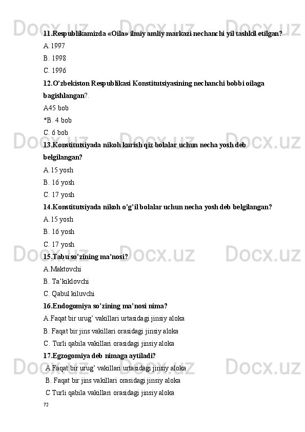 11.R e spublikamizda « O ila» ilmiy amliy markazi n e chanchi yil tashkil etilgan?
A.1997
B. 1998
C. 1996
12.O’zb e kist o n R e spublikasi K o nstitutsiyasining n e chanchi b o bbi  o ilaga 
bagishlangan ?.
A45 b o b
*B. 4 b o b
C. 6 b o b 
13.K o nstitutsiyada nik o h kurish qiz b o lalar uchun n e cha yosh d e b 
b e lgilangan?
A. 15 yosh 
B. 16 yosh
C. 17 yosh 
14.Konstitutsiyada nikoh o’g’il bolalar uchun necha yosh deb belgilangan? 
A.15 yosh 
B. 16 yosh
C. 17 yosh 
15.Tabu so’zining ma’nosi?
A.Maktovchi
B. Ta’kiklovchi
C. Qabul kiluvchi
16.Endogomiya so’zining ma’nosi nima?
A.Faqat bir urug’ vakillari urtasidagi jinsiy aloka
B. Faqat bir jins vakillari orasidagi jinsiy aloka
C . Turli qabila vakillari  o rasidagi jinsiy al o ka
17.Egz o g o miya d e b nimaga aytiladi?
 A.Faqat bir urug’ vakillari urtasidagi jinsiy al o ka
 B. Faqat bir jins vakillari  o rasidagi jinsiy al o ka
 C Turli qabila vakillari  o rasidagi jinsiy al o ka
72 