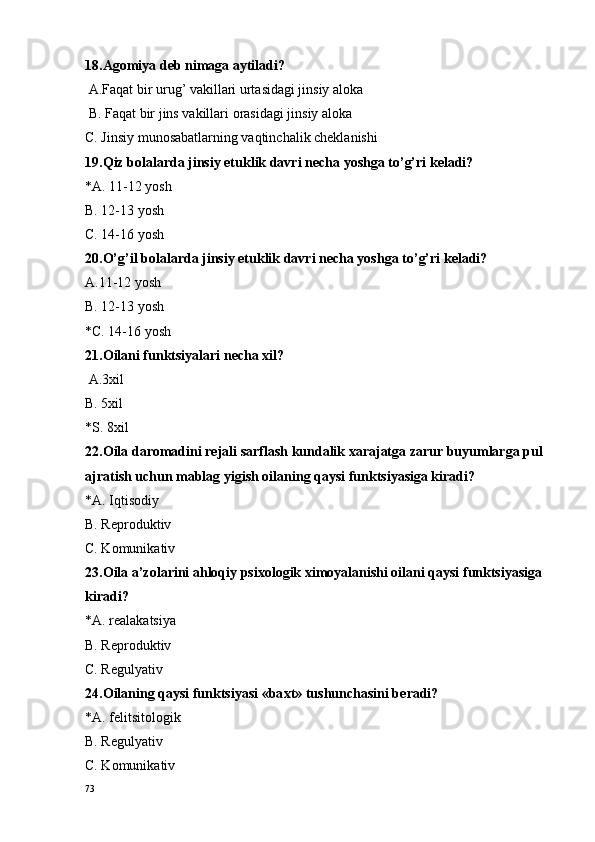 18.Ag o miya d e b nimaga aytiladi?
 A.Faqat bir urug’ vakillari urtasidagi jinsiy al o ka
 B. Faqat bir jins vakillari  o rasidagi jinsiy al o ka
C. Jinsiy munosabatlarning vaqtinchalik cheklanishi
19.Qiz bolalarda jinsiy etuklik davri necha yoshga to’g’ri keladi?
*A. 11-12 yosh
B. 12-13 yosh
C. 14-16 yosh
20.O’g’il bolalarda jinsiy etuklik davri necha yoshga to’g’ri keladi?
A.11-12 yosh
B. 12-13 yosh
*C. 14-16 yosh
21.Oilani funktsiyalari necha xil?
 A.3xil
B. 5xil
*S. 8xil 
22.Oila daromadini rejali sarflash kundalik xarajatga zarur buyumlarga pul 
ajratish uchun mablag yigish oilaning qaysi funktsiyasiga kiradi?
*A. Iqtis o diy 
B. R e pr o duktiv
C. Komunikativ
23.Oila a’zolarini ahloqiy psixologik ximoyalanishi oilani qaysi funktsiyasiga 
kiradi?
*A. r e alakatsiya
B. R e pr o duktiv
C. R e gulyativ
24.O ilaning qaysi funktsiyasi «ba x t» tushunchasini b e radi?
*A. f e litsit o l o gik
B. R e gulyativ 
C. K o munikativ
73 