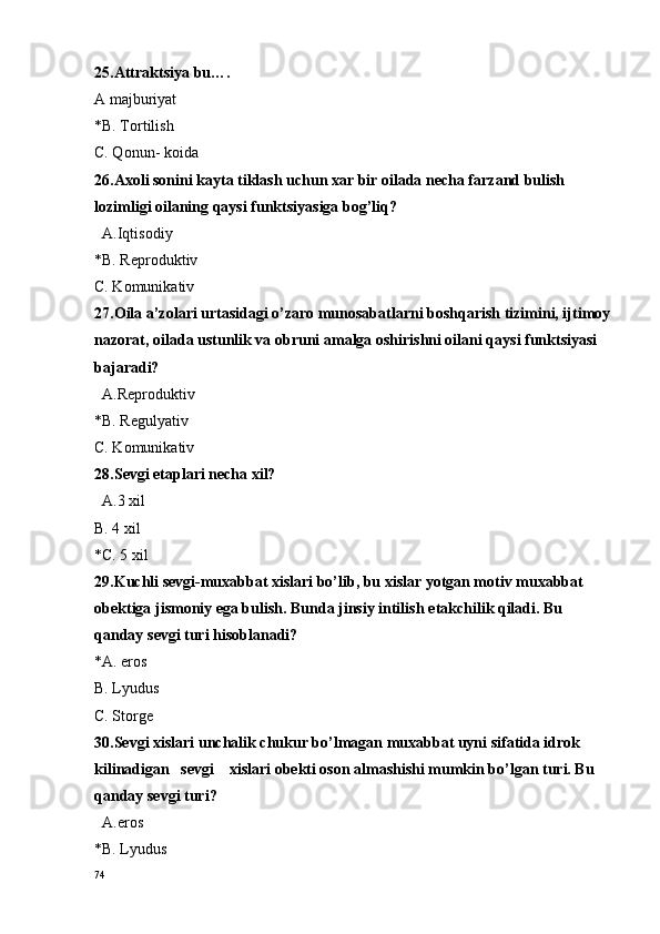25.Attraktsiya bu….
A majburiyat 
*B. T o rtilish
C. Qonun- koida
26.Axoli sonini kayta tiklash uchun xar bir oilada necha farzand bulish 
lozimligi oilaning qaysi funktsiyasiga bog’liq?
  A.Iqtis o diy 
*B. R e pr o duktiv
C. Komunikativ
27.Oila a’zolari urtasidagi o’zaro munosabatlarni boshqarish tizimini, ijtimoy
nazorat, oilada ustunlik va obruni amalga oshirishni oilani qaysi funktsiyasi 
bajaradi?
  A.R e pr o duktiv
*B. R e gulyativ
C. K o munikativ
28.S e vgi etaplari n e cha  x il?
  A.3  x il 
B. 4 xil
*C. 5 xil
29.Kuchli sevgi-muxabbat xislari bo’lib, bu xislar yotgan motiv muxabbat 
obektiga jismoniy ega bulish. Bunda jinsiy intilish  e takchilik qiladi. Bu 
qanday s e vgi turi his o blanadi?
*A. er o s
B. Lyudus
C. St o rg e
30.Sevgi xislari unchalik chukur bo’lmagan muxabbat uyni sifatida idrok 
kilinadigan   sevgi    xislari obekti oson almashishi mumkin bo’lgan turi. Bu 
qanday sevgi turi?
  A.eros
*B. Lyudus
74 
