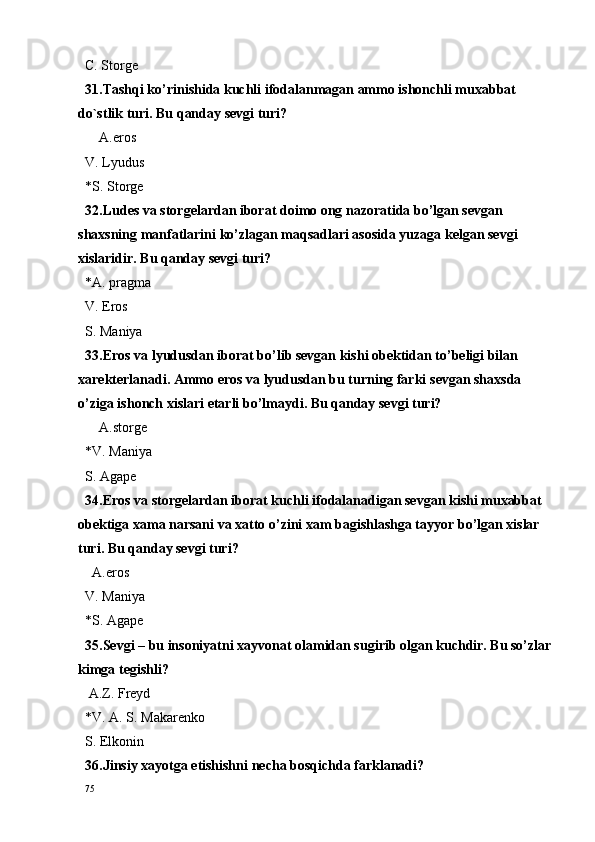 C. Storge 
31.Tashqi ko’rinishida kuchli ifodalanmagan ammo ishonchli muxabbat 
do`stlik turi. Bu qanday sevgi turi?
    A.eros
V. Lyudus
*S. Storge
32.Ludes va storgelardan iborat doimo ong nazoratida bo’lgan sevgan 
shaxsning manfatlarini ko’zlagan maqsadlari asosida yuzaga kelgan sevgi 
xislaridir. Bu qanday sevgi turi?
*A. pragma  
V. Eros
S. Maniya
33.Eros va lyudusdan iborat bo’lib sevgan kishi obektidan to’beligi bilan 
xarekterlanadi. Amm o  er o s va lyudusdan bu turning farki s e vgan sha x sda 
o’ziga ish o nch  x islari  e tarli bo’lmaydi. Bu qanday sevgi turi?
    A.storge
*V. Maniya
S. Agape
34.Eros va storgelardan iborat kuchli ifodalanadigan sevgan kishi muxabbat 
obektiga xama narsani va xatto o’zini xam bagishlashga tayyor bo’lgan xislar 
turi. Bu qanday sevgi turi?
  A.eros
V. Maniya
*S. Agape
35.Sevgi – bu insoniyatni xayvonat olamidan sugirib olgan kuchdir. Bu so’zlar
kimga tegishli?
 A.Z. Freyd
*V. A. S. Makarenko
S. Elk o nin
36.Jinsiy  x ayotga  e tishishni n e cha b o sqichda farklanadi?
75 