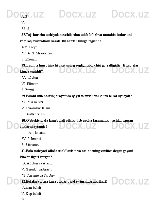 A.3 
V. 4 
*S. 5
37.Iloji boricha tarbiyalanuvchilardan talab kili shva mumkin kadar uni 
ko’proq xurmatlash kerak. Bu so’zlar kimga tegishli?
A.Z. Freyd
*V. A. S. Makarenko
S. Elk o nin
38.Ins o n uchun birinchi ba x t uning s o gligi ikkinchisi go’zalligidir.  Bu so’zlar 
kimga tegishli?
*A. aflotun
VI. Elkonin
S. Freyd
39.Bolani usib borish jarayonida qaysi ta’sirlar xal kiluvchi rol uynaydi?
*A.  o ila mu x iti
V.  O ta- o nalar ta’siri
S. Dustlar ta’siri
40.O’zbekistonda kam bolali oilalar deb necha farzanddan tashkil topgan 
oilalarni aytamiz?
        A.1 farzand 
*V. 2 farzand
S. 3 farzand
41.B o la tarbiyasi  o ilada shakllanishi va  o ta- o naning vazifasi d e gan g o yani 
kimlar ilgari surgan? 
  A.Afl o tun va Arastu
V. G e r o d o t va Arastu 
*S. Ibn sin o  va Far o biy
42.B o lalar s o niga kura  o ilalar qanday turkulashtariladi?
 A.kam b o lali 
V. Kup b o lali 
76 