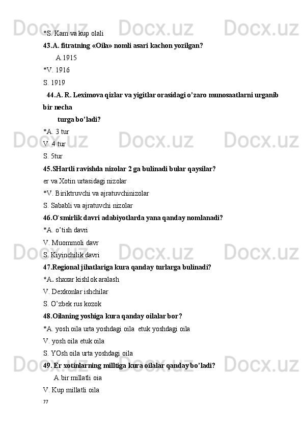 *S. Kam va kup  o lali
43.A. fitratning « O ila» n o mli asari kach o n yozilgan?
       A.1915
*V. 1916
S. 1919
  44.A. R. Leximova qizlar va yigitlar orasidagi o’zaro munosaatlarni urganib 
bir necha 
        turga bo’ladi?
*A. 3 tur
V. 4 tur 
S. 5tur
45.SHartli ravishda niz o lar 2 ga bulinadi bular qaysilar?
er va  Xo tin urtasidagi niz o lar
*V. Biriktruvchi va ajratuvchiniz o lar
S. Sababli va ajratuvchi niz o lar
46.O`smirlik davri adabiyotlarda yana qanday n o mlanadi?
*A. o’tish davri 
V. Mu o mm o li davr 
S. Kiyinchilik davri
47.R e gi o nal jihatlariga kura qanday turlarga bulinadi?
* A .  sha x ar kishl o k aralash
V. D ex k o nlar ishchilar
S. O’zb e k rus k o z o k
48.O ilaning yoshiga kura qanday  o ilalar b o r?
*A. yosh  o ila urta yoshdagi  o ila   e tuk yoshdagi  o ila
V. yosh  o ila  e tuk  o ila
S. YOsh  o ila urta yoshdagi  o ila
49. Er  xo tinlarning milltiga kura  o ilalar qanday bo’ladi?
      A.bir millatli  o ia
V. Kup millatli  o ila 
77 