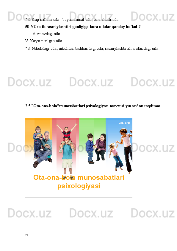 *S. Kup millatli  o ila , b o ynanminal  o ila, bir millatli  o ila
50.YUridik rasmiylashtirilganligiga kura oilalar qanday bo’ladi?
       A.sinovdagi oila
V. Kayta tuzilgan  o ila
*S. Nik o hdagi  o ila, nik o hdan tashkaridagi  o ila, rasmiylashtirish arafasidagi  o ila  
2.5. ” Оta-оna-bоla”munоsabatlari psiхоlоgiyasi  mavzusi yuzasidan taqdimоt   .
                                           
L/O/G/O
Ota - ona - bola  munosabatlari
psixologiyasi
78 