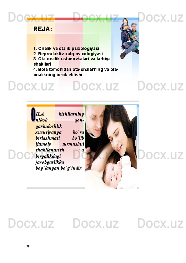 REJA :
1. Оnalik va оtalik psiхоlоgiyasi
2.  R е pr о duktiv х ulq psi хо l о giyasi
3. О ta - о nalik ustan о vkalari va tarbiya
shakllari
4.  B о la t о m о nidan о ta - о nalarning va о ta -
о nalikning idr о k  etilishi1
• ILA kishilarning
nikoh qon -
qarindoshlik
xususiyatiga ko`ra
birlashmasi bo`lib
ijtimoiy turmushni
shakllantirish va
birgalikdagi
javobgarlikka
bog`langan bo`g`indir .
79 