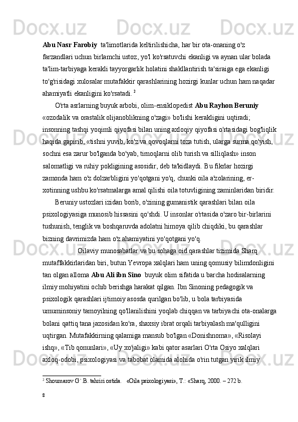 Abu Nasr Farobiy   ta'limotlarida keltirilishicha, har bir ota-onaning o'z 
farzandlari uchun birlamchi ustoz, yo'l ko'rsatuvchi ekanligi va aynan ular bolada 
ta'lim-tarbiyaga kerakli tayyorgarlik holatini shakllantirish ta'siraiga ega ekanligi 
to'g'risidagi xulosalar mutafakkir qarashlarining hozirgi kunlar uchun ham naqadar 
ahamiyatli ekanligini ko'rsatadi.   2
       O'rta asrlarning buyuk arbobi, olim-ensiklopedist  Abu Rayhon Beruniy  
«ozodalik va orastalik olijanoblikning o'zagi» bo'lishi kerakligini uqtiradi; 
insonning tashqi yoqimli qiyofasi bilan uning axloqiy qiyofasi o'rtasidagi bog'liqlik
haqida gapirib, «tishni yuvib, ko'z va qovoqlarni toza tutish, ularga surma qo'yish, 
sochni esa zarur bo'lganda bo'yab, tirnoqlarni olib turish va silliqlash» inson 
salomatligi va ruhiy pokligining asosidir, deb ta'kidlaydi. Bu fikrlar hozirgi 
zamonda ham o'z dolzarbligini yo'qotgani yo'q, chunki oila a'zolarining, er- 
xotinning ushbu ko'rsatmalarga amal qilishi oila totuvligining zaminlaridan biridir.
       Beruniy ustozlari izidan borib, o'zining gumanistik qarashlari bilan oila 
psixologiyasiga munosib hissasini qo'shdi. U insonlar o'rtasida o'zaro bir-birlarini 
tushunish, tenglik va boshqaruvda adolatni himoya qilib chiqdiki, bu qarashlar 
bizning davrimizda ham o'z ahamiyatini yo'qotgani yo'q.
                    Oilaviy munosabatlar va bu sohaga oid qarashlar tizimida Sharq 
mutaffakkirlaridan biri, butun Yevropa xalqlari ham uning qomusiy bilimdonligini 
tan olgan alloma  Abu Ali ibn Sino   b uyuk olim sifatida u barcha hodisalarning 
ilmiy mohiyatini ochib berishga harakat qilgan. Ibn Sinoning pedagogik va 
psixologik qarashlari ijtimoiy asosda qurilgan bo'lib, u bola tarbiyasida 
umuminsoniy tamoyilning qo'llanilishini yoqlab chiqqan va tarbiyachi ota-onalarga
bolani qattiq tana jazosidan ko'ra, shaxsiy ibrat orqali tarbiyalash ma'qulligini 
uqtirgan. Mutafakkirning qalamiga mansub bo'lgan «Donishnoma», «Risolayi 
ishq», «Tib qonunlari», «Uy xo'jaligi» kabi qator asarlari O'rta Osiyo xalqlari 
axloq-odobi, psixologiyasi va tabobat olamida alohida o'rin tutgan yirik ilmiy 
2
  Shоumarоv G`.B. tahriri оstida.   «Oila psixologiyasi», T.: «Sharq, 2000. – 272 b.
8 