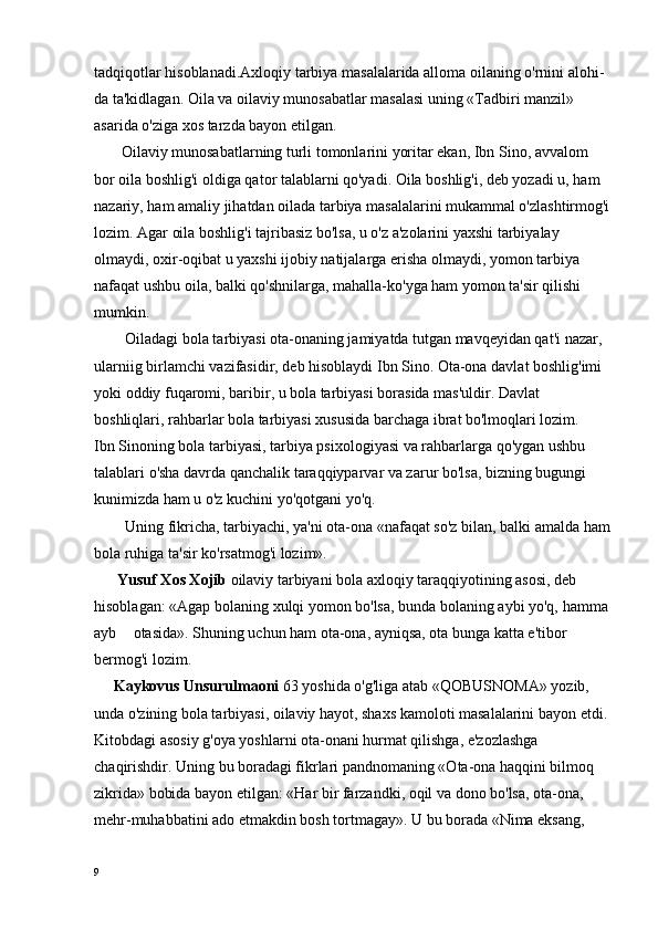 tadqiqotlar hisoblanadi.Axloqiy tarbiya masalalarida alloma oilaning o'rnini alohi -
da ta'kidlagan. Oila va oilaviy munosabatlar masalasi uning «Tadbiri manzil» 
asarida o'ziga xos tarzda bayon etilgan.
       Oilaviy munosabatlarning turli tomonlarini yoritar ekan, Ibn Sino, avvalom 
bor oila boshlig'i oldiga qator talablarni qo'yadi. Oila boshlig'i, deb yozadi u, ham 
nazariy, ham amaliy jihatdan oilada tarbiya masalalarini mukammal o'zlashtirmog'i
lozim. Agar oila boshlig'i tajribasiz bo'lsa, u o'z a'zolarini yaxshi tarbiyalay 
olmaydi, oxir-oqibat u yaxshi ijobiy natijalarga erisha olmaydi, yomon tarbiya 
nafaqat ushbu oila, balki qo'shnilarga, mahalla-ko'yga ham yomon ta'sir qilishi 
mumkin.
        Oiladagi bola tarbiyasi ota-onaning jamiyatda tutgan mavqeyidan qat'i nazar, 
ularniig birlamchi vazifasidir, deb hisoblaydi Ibn Sino. Ota-ona davlat boshlig'imi 
yoki oddiy fuqaromi, baribir, u bola tarbiyasi borasida mas'uldir. Davlat 
boshliqlari, rahbarlar bola tarbiyasi xususida barchaga ibrat bo'lmoqlari lozim.
Ibn Sinoning bola tarbiyasi, tarbiya psixologiyasi va rahbarlarga qo'ygan ushbu 
talablari o'sha davrda qanchalik taraqqiyparvar va zarur bo'lsa, bizning bugungi 
kunimizda ham u o'z kuchini yo'qotgani yo'q.
        Uning fikricha, tarbiyachi, ya'ni ota-ona «nafaqat so'z bi lan, balki amalda ham
bola ruhiga ta'sir ko'rsatmog'i lozim».
      Yusuf Xos Xojib  oilaviy tarbiyani bola axloqiy taraqqiyotining asosi, deb 
hisoblagan: «Agap bolaning xulqi yomon bo'lsa, bunda bolaning aybi yo'q, hamma
ayb   otasida». Shuning uchun ham ota-ona, ayniqsa, ota bunga katta e'tibor 
bermog'i lozim.
     Kaykovus Unsurulmaoni  63 yoshida o'g'liga atab «QOBUSNOMA» yozib, 
unda o'zining bola tarbiyasi, oilaviy hayot, shaxs kamoloti masalalarini bayon etdi. 
Kitobdagi asosiy g'oya yoshlarni ota-onani hurmat qilishga, e'zozlashga 
chaqirishdir. Uning bu boradagi fikrlari pandnomaning «Ota-ona haqqini bilmoq 
zikrida» bobida bayon etilgan: «Har bir farzandki, oqil va dono bo'lsa, ota-ona, 
mehr-muhabbatini ado etmakdin bosh tortmagay». U bu borada «Nima eksang, 
9 
