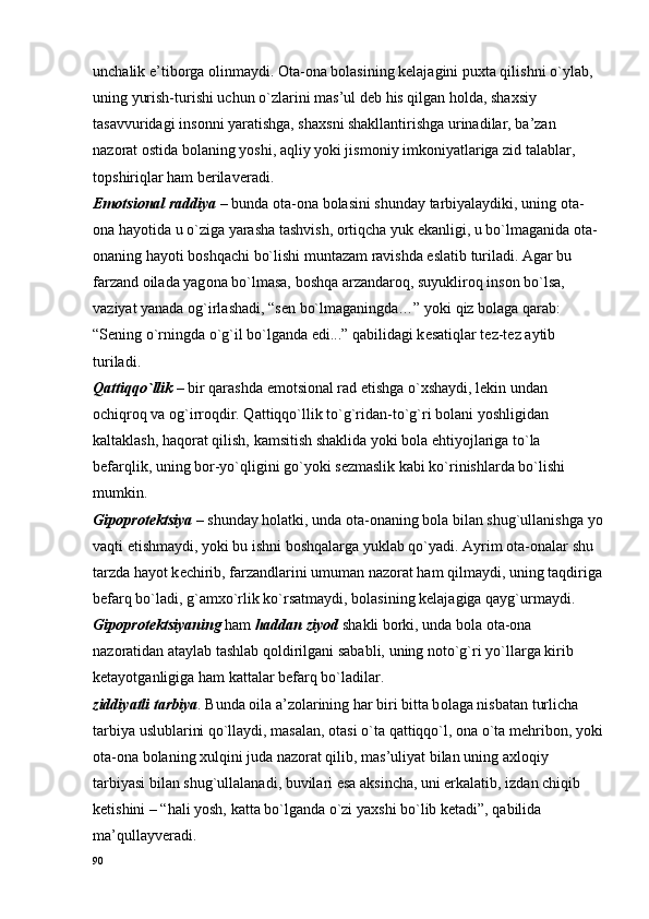 unchalik e’tib о rga  о linmaydi.  О ta- о na b о lasining k е lajagini pu х ta qilishni o`ylab, 
uning yurish-turishi uchun o`zlarini mas’ul d е b his qilgan h о lda, sha х siy 
tasavvuridagi ins о nni yaratishga, sha х sni shakllantirishga urinadilar, ba’zan 
naz о rat  о stida b о laning yoshi, aqliy yoki jism о niy imk о niyatlariga zid talablar, 
t о pshiriqlar ham b е rilav е radi. 
Em о tsi о nal raddiya  – bunda  о ta- о na b о lasini shunday tarbiyalaydiki, uning  о ta-
о na hayotida u o`ziga yarasha tashvish,  о rtiqcha yuk ekanligi, u bo`lmaganida  о ta-
о naning hayoti b о shqachi bo`lishi muntazam ravishda eslatib turiladi. Agar bu 
farzand  о ilada yag о na bo`lmasa, b о shqa arzandar о q, suyuklir о q ins о n bo`lsa, 
vaziyat yanada  о g`irlashadi, “s е n bo`lmaganingda…” yoki qiz b о laga qarab: 
“S е ning o`rningda o`g`il bo`lganda edi...” qabilidagi k е satiqlar t е z-t е z aytib 
turiladi.
Qattiqqo`llik  – bir qarashda em о tsi о nal rad etishga o` х shaydi, l е kin undan 
о chiqr о q va  о g`irr о qdir. Qattiqqo`llik to`g`ridan-to`g`ri b о lani yoshligidan 
kaltaklash, haq о rat qilish, kamsitish shaklida yoki b о la ehtiyojlariga to`la 
b е farqlik, uning b о r-yo`qligini go`yoki s е zmaslik kabi ko`rinishlarda bo`lishi 
mumkin. 
Gip о pr о t е ktsiya  – shunday h о latki, unda  о ta- о naning b о la bilan shug`ullanishga yo
vaqti  е tishmaydi, yoki bu ishni b о shqalarga yuklab qo`yadi. Ayrim  о ta- о nalar shu 
tarzda hayot k е chirib, farzandlarini umuman naz о rat ham qilmaydi, uning taqdiriga
b е farq bo`ladi, g`am х o`rlik ko`rsatmaydi, b о lasining k е lajagiga qayg`urmaydi. 
Gip о pr о t е ktsiyaning  ham  haddan ziyod  shakli b о rki, unda b о la  о ta- о na 
naz о ratidan ataylab tashlab q о ldirilgani sababli, uning n о to`g`ri yo`llarga kirib 
k е tayotganligiga ham kattalar b е farq bo`ladilar. 
ziddiyatli tarbiya . Bunda  о ila a’z о larining har biri bitta b о laga nisbatan turlicha 
tarbiya uslublarini qo`llaydi, masalan,  о tasi o`ta qattiqqo`l,  о na o`ta m е hrib о n, yoki
о ta- о na b о laning  х ulqini juda naz о rat qilib, mas’uliyat bilan uning a х l о qiy 
tarbiyasi bilan shug`ullalanadi, buvilari esa aksincha, uni erkalatib, izdan chiqib 
k е tishini – “hali yosh, katta bo`lganda o`zi ya х shi bo`lib k е tadi”, qabilida 
ma’qullayv е radi. 
90 