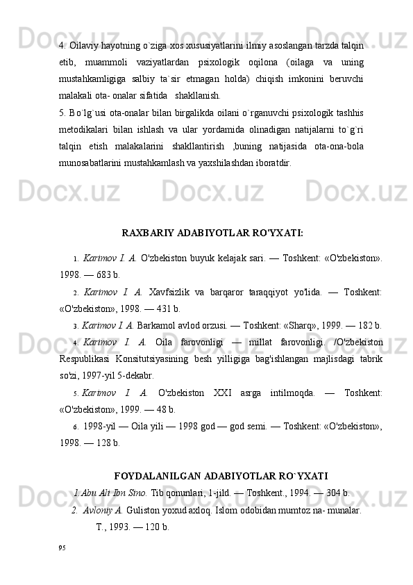 4. Оilaviy hayotning o`ziga xos xususiyatlarini ilmiy asoslangan tarzda talqin
etib,   muammoli   vaziyatlardan   psixologik   oqilona   (oilaga   va   uning
mustahkamligiga   salbiy   ta`sir   etmagan   holda)   chiqish   imkonini   beruvchi
malakali оta- оnalar sifatida   shakllanish.
5. Bo`lg`usi ota-оnalar bilan birgalikda oilani o`rganuvchi psixologik tashhis
metodikalari   bilan   ishlash   va   ular   yordamida   olinadigan   natijalarni   to`g`ri
talqin   etish   malakalarini   shakllantirish   ,buning   natijasida   оta-оna-bоla
munоsabatlarini mustahkamlash va yaхshilashdan ibоratdir.
RAXBARIY A DABIYOTLAR RO'YXATI:
1. Karimov I. A.   O'zbekiston  buyuk kelajak sari. — Toshkent:  «O'zbekiston».
1998. — 683  b.
2. Karimov   I.   A.   Xavfsizlik   va   barqaror   taraqqiyot   yo'lida.   —   Toshkent:
«O'zbekiston», 1998. — 431 b.
3. Karimov I. A.  Barkamol avlod orzusi. — Toshkent: «Sharq», 1999. — 182 b.
4. Karimov   I.   A.   Oila   farovonligi   —   millat   farovonligi.   /O'zbe kiston
Respublikasi   Konsitutsiyasining   besh   yilligiga   bag'ishlangan   majlisdagi   tabrik
so'zi, 1997-yil 5-dekabr.
5. Karimov   I.   A.   O'zbekiston   XXI   asrga   intilmoqda.   —   Toshkent:
«O'zbekiston», 1999. — 48 b.
6. 1998-yil — Oila yili — 1998 god — god semi. — Toshkent: «O'zbekiston»,
1998. — 128 b.
FОYDALANILGAN ADABIYOTLAR RO`YХATI
      1.Abu Ali Ibn Sino.  Tib qonunlari, 1-jild. — Toshkent., 1994. — 304 b.
     2.  Avloniy A.  Guliston yoxud axloq. Islom odobidan mumtoz na- munalar. 
               T.,  1993. — 120  b.
95 