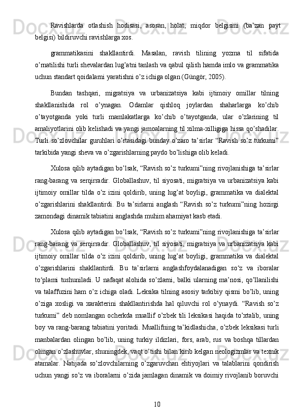 Ravi s hlarda   otla s hi s h   h odis a si,   a sos a n,   holat,   m iq do r   belgis i ni   ( ba ’ zan   p a y t
belgi s i)   bildi r uvc h i r a vi s hl a r ga   xos.
grammatikasini   shakllantirdi.   Masalan,   ravish   tilining   yozma   til   sifatida
o’rnatilishi turli shevalardan lug’atni tanlash va qabul qilish hamda imlo va grammatika
uchun standart qoidalarni yaratishni o’z ichiga olgan (Güngör, 2005).
Bundan   tashqari,   migratsiya   va   urbanizatsiya   kabi   ijtimoiy   omillar   tilning
shakllanishida   rol   o’ynagan.   Odamlar   qishloq   joylardan   shaharlarga   ko’chib
o’tayotganda   yoki   turli   mamlakatlarga   ko’chib   o’tayotganda,   ular   o’zlarining   til
amaliyotlarini olib kelishadi va yangi jamoalarning til xilma-xilligiga hissa qo’shadilar.
Turli  so’zlovchilar  guruhlari  o’rtasidagi  bunday o’zaro ta’sirlar  “Ravish  so’z turkumi”
tarkibida yangi sheva va o’zgarishlarning paydo bo’lishiga olib keladi.
Xulosa qilib aytadigan bo’lsak, “Ravish so’z turkumi”ning rivojlanishiga ta’sirlar
rang-barang   va   serqirradir.   Globallashuv,   til   siyosati,   migratsiya   va   urbanizatsiya   kabi
ijtimoiy   omillar   tilda   o’z   izini   qoldirib,   uning   lug’at   boyligi,   grammatika   va   dialektal
o’zgarishlarini   shakllantirdi.   Bu   ta’sirlarni   anglash   “Ravish   so’z   turkumi”ning   hozirgi
zamondagi dinamik tabiatini anglashda muhim ahamiyat kasb etadi.
Xulosa qilib aytadigan bo’lsak, “Ravish so’z turkumi”ning rivojlanishiga ta’sirlar
rang-barang   va   serqirradir.   Globallashuv,   til   siyosati,   migratsiya   va   urbanizatsiya   kabi
ijtimoiy   omillar   tilda   o’z   izini   qoldirib,   uning   lug’at   boyligi,   grammatika   va   dialektal
o’zgarishlarini   shakllantirdi.   Bu   ta’sirlarni   anglashfoydalanadigan   so z   va   iboralarʻ
to plami   tushuniladi.   U   nafaqat   alohida   so’zlarni,   balki   ularning   ma’nosi,   qo’llanilishi	
ʻ
va talaffuzini ham  o’z ichiga oladi. Leksika tilning asosiy  tarkibiy qismi  bo’lib, uning
o’ziga   xosligi   va   xarakterini   shakllantirishda   hal   qiluvchi   rol   o’ynaydi.   “Ravish   so’z
turkumi” deb nomlangan ocherkda muallif  o’zbek tili leksikasi  haqida to’xtalib, uning
boy va rang-barang tabiatini yoritadi. Muallifning ta’kidlashicha, o’zbek leksikasi turli
manbalardan   olingan   bo’lib,   uning   turkiy   ildizlari,   fors,   arab,   rus   va   boshqa   tillardan
olingan o’zlashuvlar, shuningdek, vaqt o’tishi bilan kirib kelgan neologizmlar va texnik
atamalar.   Natijada   so’zlovchilarning   o’zgaruvchan   ehtiyojlari   va   talablarini   qondirish
uchun yangi so’z va iboralarni o’zida jamlagan dinamik va doimiy rivojlanib boruvchi
10 