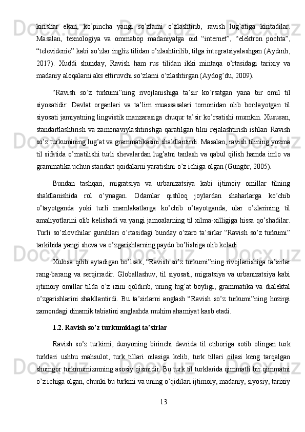 kirishar   ekan,   ko’pincha   yangi   so’zlarni   o’zlashtirib,   ravish   lug’atiga   kiritadilar.
Masalan,   texnologiya   va   ommabop   madaniyatga   oid   “internet”,   “elektron   pochta”,
“televidenie” kabi so’zlar ingliz tilidan o’zlashtirilib, tilga integratsiyalashgan (Aydınlı,
2017).   Xuddi   shunday,   Ravish   ham   rus   tilidan   ikki   mintaqa   o’rtasidagi   tarixiy   va
madaniy aloqalarni aks ettiruvchi so’zlarni o’zlashtirgan (Aydog’du, 2009).
“Ravish   so z   turkumi”ning   rivojlanishiga   ta sir   ko rsatgan   yana   bir   omil   tilʻ ʼ ʻ
siyosatidir.   Davlat   organlari   va   ta’lim   muassasalari   tomonidan   olib   borilayotgan   til
siyosati jamiyatning lingvistik manzarasiga chuqur ta’sir ko’rsatishi mumkin. Xususan,
standartlashtirish   va   zamonaviylashtirishga   qaratilgan   tilni   rejalashtirish   ishlari   Ravish
so’z turkumining lug’at va grammatikasini shakllantirdi. Masalan, ravish tilining yozma
til sifatida o’rnatilishi turli shevalardan lug’atni tanlash va qabul  qilish hamda imlo va
grammatika uchun standart qoidalarni yaratishni o’z ichiga olgan (Güngör, 2005).
Bundan   tashqari,   migratsiya   va   urbanizatsiya   kabi   ijtimoiy   omillar   tilning
shakllanishida   rol   o’ynagan.   Odamlar   qishloq   joylardan   shaharlarga   ko’chib
o’tayotganda   yoki   turli   mamlakatlarga   ko’chib   o’tayotganda,   ular   o’zlarining   til
amaliyotlarini olib kelishadi va yangi jamoalarning til xilma-xilligiga hissa qo’shadilar.
Turli  so’zlovchilar  guruhlari  o’rtasidagi  bunday o’zaro ta’sirlar  “Ravish  so’z turkumi”
tarkibida yangi sheva va o’zgarishlarning paydo bo’lishiga olib keladi.
Xulosa qilib aytadigan bo’lsak, “Ravish so’z turkumi”ning rivojlanishiga ta’sirlar
rang-barang   va   serqirradir.   Globallashuv,   til   siyosati,   migratsiya   va   urbanizatsiya   kabi
ijtimoiy   omillar   tilda   o’z   izini   qoldirib,   uning   lug’at   boyligi,   grammatika   va   dialektal
o’zgarishlarini   shakllantirdi.   Bu   ta’sirlarni   anglash   “Ravish   so’z   turkumi”ning   hozirgi
zamondagi dinamik tabiatini anglashda muhim ahamiyat kasb etadi.
1.2. Ravish so’z turkumidagi ta’sirlar
Ravish   so’z   turkimi,   dunyoning   birinchi   davrida   til   etiboriga   sotib   olingan   turk
turklari   ushbu   mahsulot,   turk   tillari   oilasiga   kelib,   turk   tillari   oilasi   keng   tarqalgan
shumgor turkmumizmning asosiy qismidir. Bu turk til turklarida qimmatli bir qimmatni
o’z ichiga olgan, chunki bu turkmi va uning o’qidilari ijtimoiy, madaniy, siyosiy, tarixiy
13 