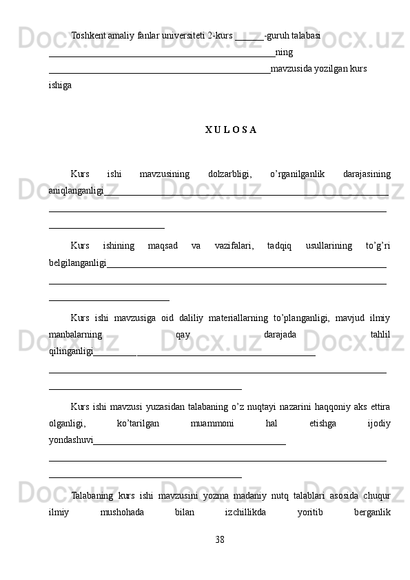 Toshkent amaliy fanlar universiteti  2-kurs  ______ -guruh talabasi 
_______________________________________________ ning 
______________________________________________ mavzusida yozilgan kurs 
ishiga
X U L O S A
Kurs   ishi   mavzusining   dolzarbligi,   o’rganilganlik   darajasining
aniqlanganligi_ __________________________________________________________
______________________________________________________________________
________________________
Kurs   ishining   maqsad   va   vazifalari,   tadqiq   usullarining   to’g’ri
belgilanganligi __________________________________________________________
______________________________________________________________________
_________________________
Kurs   ishi   mavzusiga   oid   daliliy   materiallarning   to’planganligi,   mavjud   ilmiy
manbalarning   qay   darajada   tahlil
qilinganligi_________ _____________________________________
______________________________________________________________________
________________________________________
Kurs   ishi   mavzusi   yuzasidan   talabaning   o’z   nuqtayi   nazarini   haqqoniy   aks   ettira
olganligi,   ko’tarilgan   muammoni   hal   etishga   ijodiy
yondashuvi________________________________________
______ ________________________________________________________________
________________________________________
Talabaning   kurs   ishi   mavzusini   yozma   madaniy   nutq   talablari   asosida   chuqur
ilmiy   mushohada   bilan   izchillikda   yoritib   berganlik
38 