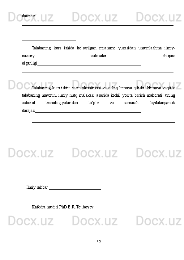 darajasi________________________________________________
____________ __________________________________________________________
______________________________________________________________________
_________________________
Talabaning   kurs   ishida   ko’rarilgan   muammo   yuzasidan   umumlashma   ilmiy-
nazariy   xulosalar   chiqara
olganligi ________________________________________________
______________________________________________________________________
________________________________________
Talabaning kurs ishini rasmiylashtirishi va ochiq himoya qilishi.   Himoya vaqtida
talabaning   mavzuni   ilmiy   nutq   malakasi   asosida   izchil   yorita   berish   mahorati,   uning
axborot   texnologiyalaridan   to’g’ri   va   samarali   foydalanganlik
darajasi_________________________________________________
__________________________________________________________________
____________________________________________
Ilmiy rahbar  ________________________
Kafеdra mudiri PhD B.R.Tojiboyev
39 