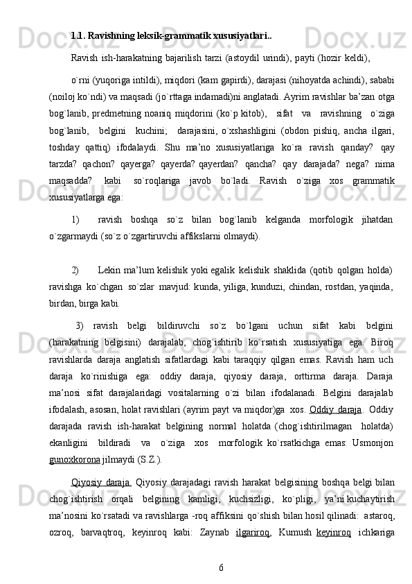 1.1.  Ravishning   leks i k -g r a m m atik   x u s us i y at l a r i . .
Ravi s h   i sh- h a r a kat n ing   bajari l i s h   tarzi   ( astoydil   uri n di),   p a y t i   ( h ozir   k e ldi),
o`rni   ( yuqori g a   in t il d i ),   m iq do r i   (kam   ga pi rdi),   d araj a si   (niho y a t da   a c hindi),   s a b ab i
( n o i l o j  k o ` ndi)   va  m a q s ad i (jo` r t t aga   i nda m adi)ni   a ngl a t a d i . A y r i m   ravishlar   ba’ z an   ot g a
bog`l a nib,   p red m e t ning   n oa ni q   m iqdori n i   ( k o` p   kitob),   s ifat   va   r a vi s hning   o`z i ga
b o g`la ni b,   belgini   kuchi n i;   dara j a si ni,   o`xsh a shli g ini   ( obdon   pis h i q ,   ancha   il g a ri,
t osh d a y   q att i q)   ifodala y di.   Shu   m a ’ n o   xu s usi y at l a r i g a   ko`ra   ra v i s h   qa n da y ?   q a y
t arzda?   q achon?   q ayerga?   qaye rd a? qayerdan?   qancha?   qa y   darajada?   n e g a ?   n i m a
maqsadd a ?   k abi   so`roql a r ig a   j avob   bo ` l a di.   Ravi s h   o `z i ga   xos   g r a m m atik
x us u si y atl a rga eg a :
1) r a vi s h   bos h qa   so`z   b i l a n   b o g`lanib   kelg an da   m orf o logik   j iha td an
o`zgar m a y di   (so`z   o ` zga r t i r u vchi   affi k sl a r n i   ol m a y di).  
2) Lekin   m a ’ lu m   k el i s h ik   y oki eg a l i k   k e li sh i k   sh a k l i d a   (q o t i b   q o l gan   h o lda)
r a vi s h g a   ko`ch gan   so ` zl a r   m avjud:  k u nd a , y i li g a, k u nduzi, c h in d a n ,   rostdan,   y aq i nda,
bir d an,   bi r ga   kabi.
  3)   ra v ish   b e lg i   b ildi r uvc h i   so`z   bo `l g a ni   uc h un   sifat   k a bi   be l g in i
( h arak a t n i ng   b el gis in i)   daraja l ab,   c h og`ish t i r ib   ko` r s a t is h   x u s u s i y at i g a   e g a.   Bi r o q
ra v i s hlar d a   dara j a   angl at ish   s if a t l arda g i   ka bi   t araqqiy   q ilg a n   e m a s .   R a vish   ham   u c h
dara j a   ko`ri n ish i ga   ega:   oddiy   daraja,   q i y osiy   dara j a,   o r t t i r m a   d ara j a.   Dara j a
m a ’ no s i   sif a t   dara jal ar i dagi   v o sit a la r ni n g   o ` z i   b il a n   i fo da l a n a di .   Belgini   da raj a la b
ifod a l a s h ,   a sos a n,   h olat r a vishla r i (a y rim   p a y t   va   m iqdor)ga   x o s .   O    d        diy             daraja    .   Od diy
daraja d a   ravish   is h - harak a t   belg i ni n g   n o r m al   holatda   (c h og`ishtiril m agan   holatda)
eka n ligini   b il d i r a d i   v a   o ` z i g a   xos   m orf o logik   k o ` rs a t k i c h g a   e m as:   Usm o njon
gunox    k   orona      j i l m ay d i   (S.Z.).
Qi    y   os    i        y            d        ara    j   a.      Q i y o s iy   darajad ag i   ravish   h ara k at   be l gi s in i ng   b o s hq a   belgi bil a n
chog`ish t ir is h   or q a li   b e l g i ning   k a m l igi ,   ku c hsi z ligi,   ko`p li gi,   y a ’ ni kuc h a y ti ri sh
m a ’ nosini   ko` r s a t a di   v a   r a vi s hl a rga   -roq   af fi ksini   qo ` shi s h   bil a n   h o s i l qilin ad i:   a staro q ,
o zroq,   b a rv a qtr o q,   ke y i nr o q   kabi:   Zay na b   i        lg    a   rir    o   q        ,   Ku m ush   key    i   nr    o   q     ich ka ri ga
6 