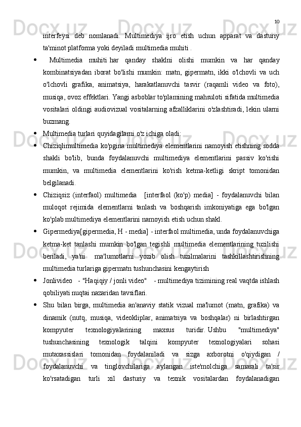 10
interfeysi   deb   nomlanadi.   Multimediya   ijro   etish   uchun   apparat   va   dasturiy
ta'minot platforma yoki deyiladi   multimedia muhiti   .
   Multimedia   muhiti   har   qanday   shaklni   olishi   mumkin   va   har   qanday
kombinatsiyadan   iborat   bo'lishi   mumkin:   matn,   gipermatn,   ikki   o'lchovli   va   uch
o'lchovli   grafika,   animatsiya,   harakatlanuvchi   tasvir   (raqamli   video   va   foto),
musiqa, ovoz effektlari. Yangi asboblar to'plamining mahsuloti sifatida multimedia
vositalari oldingi  audiovizual vositalarning afzalliklarini  o'zlashtiradi, lekin ularni
buzmang.
 Multimedia turlari quyidagilarni o'z ichiga oladi:
 Chiziqlimultimedia ko'pgina multimediya elementlarini namoyish etishning sodda
shakli   bo'lib,   bunda   foydalanuvchi   multimediya   elementlarini   passiv   ko'rishi
mumkin,   va   multimedia   elementlarini   ko'rish   ketma-ketligi   skript   tomonidan
belgilanadi.
 Chiziqsiz   (interfaol)   multimedia       [interfaol   (ko'p)   media]   -   foydalanuvchi   bilan
muloqot   rejimida   elementlarni   tanlash   va   boshqarish   imkoniyatiga   ega   bo'lgan
ko'plab multimediya elementlarini namoyish etish uchun shakl.
 Gipermediya[gipermedia, H - media] - interfaol multimedia, unda foydalanuvchiga
ketma-ket   tanlashi   mumkin   bo'lgan   tegishli   multimedia   elementlarining   tuzilishi
beriladi,   ya'ni       ma'lumotlarni   yozib   olish   tuzilmalarini   tashkillashtirishning
multimedia turlariga gipermatn tushunchasini kengaytirish
 Jonlivideo      - "Haqiqiy / jonli video"      - multimediya tizimining real vaqtda ishlash
qobiliyati nuqtai nazaridan tavsiflari.
 Shu   bilan   birga,   multimedia   an'anaviy   statik   vizual   ma'lumot   (matn,   grafika)   va
dinamik   (nutq,   musiqa,   videokliplar,   animatsiya   va   boshqalar)   ni   birlashtirgan
kompyuter   texnologiyalarining   maxsus   turidir.   Ushbu   "multimediya"
tushunchasining   texnologik   talqini   kompyuter   texnologiyalari   sohasi
mutaxassislari   tomonidan   foydalaniladi   va   sizga   axborotni   o'qiydigan   /
foydalanuvchi   va   tinglovchilariga   aylangan   iste'molchiga   samarali   ta'sir
ko'rsatadigan   turli   xil   dasturiy   va   texnik   vositalardan   foydalanadigan 