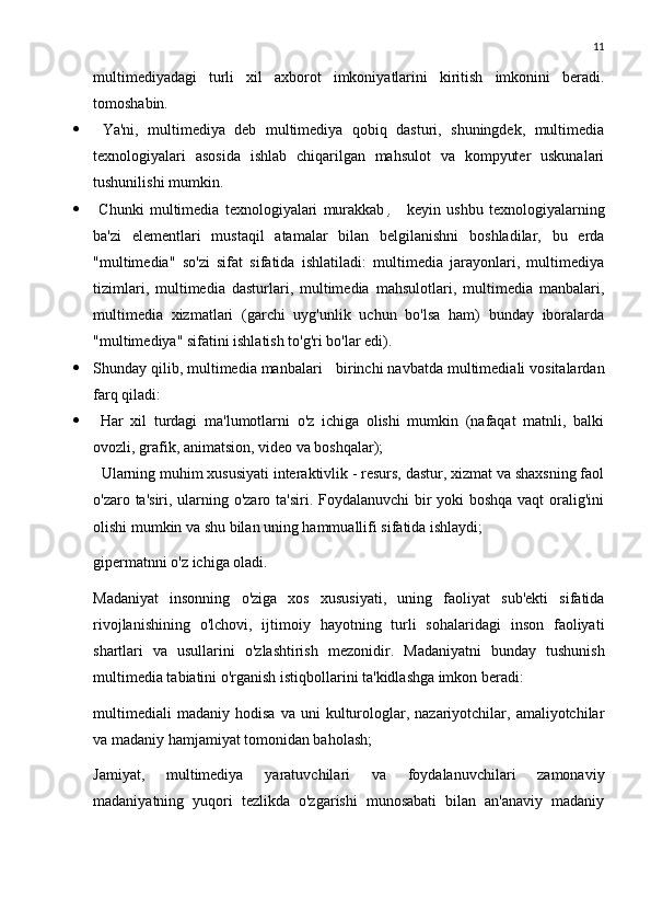 11
multimediyadagi   turli   xil   axborot   imkoniyatlarini   kiritish   imkonini   beradi.
tomoshabin.
   Ya'ni,   multimediya   deb   multimediya   qobiq   dasturi,   shuningdek,   multimedia
texnologiyalari   asosida   ishlab   chiqarilgan   mahsulot   va   kompyuter   uskunalari
tushunilishi mumkin.
   Chunki   multimedia   texnologiyalari   murakkab   ,       keyin   ushbu   texnologiyalarning
ba'zi   elementlari   mustaqil   atamalar   bilan   belgilanishni   boshladilar,   bu   erda
"multimedia"   so'zi   sifat   sifatida   ishlatiladi:   multimedia   jarayonlari,   multimediya
tizimlari,   multimedia   dasturlari,   multimedia   mahsulotlari,   multimedia   manbalari,
multimedia   xizmatlari   (garchi   uyg'unlik   uchun   bo'lsa   ham)   bunday   iboralarda
"multimediya" sifatini ishlatish to'g'ri bo'lar edi).
 Shunday qilib, multimedia manbalari      birinchi navbatda multimediali vositalardan
farq qiladi:
   Har   xil   turdagi   ma'lumotlarni   o'z   ichiga   olishi   mumkin   (nafaqat   matnli,   balki
ovozli, grafik, animatsion, video va boshqalar);
  Ularning muhim xususiyati interaktivlik - resurs, dastur, xizmat va shaxsning faol
o'zaro ta'siri, ularning o'zaro ta'siri. Foydalanuvchi  bir yoki boshqa vaqt  oralig'ini
olishi mumkin va shu bilan uning hammuallifi sifatida ishlaydi;
gipermatnni o'z ichiga oladi.
Madaniyat   insonning   o'ziga   xos   xususiyati,   uning   faoliyat   sub'ekti   sifatida
rivojlanishining   o'lchovi,   ijtimoiy   hayotning   turli   sohalaridagi   inson   faoliyati
shartlari   va   usullarini   o'zlashtirish   mezonidir.   Madaniyatni   bunday   tushunish
multimedia tabiatini o'rganish istiqbollarini ta'kidlashga imkon beradi:
multimediali   madaniy   hodisa   va  uni   kulturologlar,  nazariyotchilar,  amaliyotchilar
va madaniy hamjamiyat tomonidan baholash;
Jamiyat,   multimediya   yaratuvchilari   va   foydalanuvchilari   zamonaviy
madaniyatning   yuqori   tezlikda   o'zgarishi   munosabati   bilan   an'anaviy   madaniy 