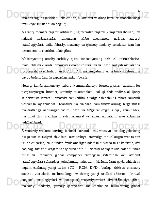 12
tafakkurdagi o'zgarishlarni aks ettirish, bu axborot va aloqa kanallari modellaridagi
texnik yangiliklar bilan bog'liq;
Madaniy   merosni   raqamlilashtirish   (inglizchadan   raqamli   -   raqamlilashtirish),   bu
nafaqat   mutaxassislar   tomonidan   ushbu   muammoni   nafaqat   axborot
texnologiyalari,   balki   falsafiy,   madaniy   va   ijtimoiy-madaniy   sohalarda   ham   har
tomonlama tushunishni talab qiladi.
Madaniyatning   amaliy   tarkibiy   qismi   madaniyatning   turli   xil   ko'rinishlarida,
mavjudlik shakllarida, ommaviy axborot vositalarida va inson faoliyati natijalarida
rivojlanishi va ishlashi bilan bog'liq bo'lib, madaniyatning yangi turi - elektronning
paydo bo'lishi haqida gapirishga imkon beradi.
Hozirgi   kunda   zamonaviy   axborot-kommunikatsiya   texnologiyalari,   xususan   tez
rivojlanayotgan   Internet,   umumiy   muammolarni   hal   qilishda   individual   ijodiy
salohiyat   va   samarali   jamoaviy   hamkorlikni   amalga   oshirishning   tobora   samarali
vositasiga   aylanmoqda.   Mahalliy   va   xalqaro   hamjamiyatlarning   birgalikdagi
manfaatlariga   asoslangan   ta'lim,   oson   va   to'g'ridan-to'g'ri   aloqa,   shuningdek,
ma'lumot   olish   erkinligi   tufayli   madaniyat   va   jamoat   aloqalarini   rivojlantirishni
jadallashtiradi.
Zamonaviy   ma'lumotlarning,   birinchi   navbatda,   multimediya   texnologiyalarining
o'ziga   xos   xususiyati   shundaki,   ular   nafaqat   iste'molga   mo'ljallangan   mahsulotni
ishlab chiqarish, balki undan foydalanadigan odamga bilvosita ta'sir ko'rsatib, o'zi
haqidagi fikrlarini o'zgartirish qobiliyatidir. Bu "virtual haqiqat" uskunalarini ixtiro
qilish   va   Internetni   global   kompyuter   tarmog'iga   aylantirish   kabi   axborot
texnologiyalari sohasidagi yutuqlarning natijasidir. Ma'lumotlarni qayta ishlash va
taqdim   etishning   yangi   turlari   (CD   -   ROM,   DVD   ,   boshqa   elektron   ommaviy
axborot   vositalari),   ma'lumotlarga   kirishning   yangi   usullari   (Internet,   "virtual
haqiqat"   texnologiyalari   va   boshqalar)   madaniyatimizni   diversifikatsiya   qilish,
ma'naviy,   madaniy,   ijtimoiy   qadriyatlar,   ma'lumotlar   va   bilimlarning   global 
