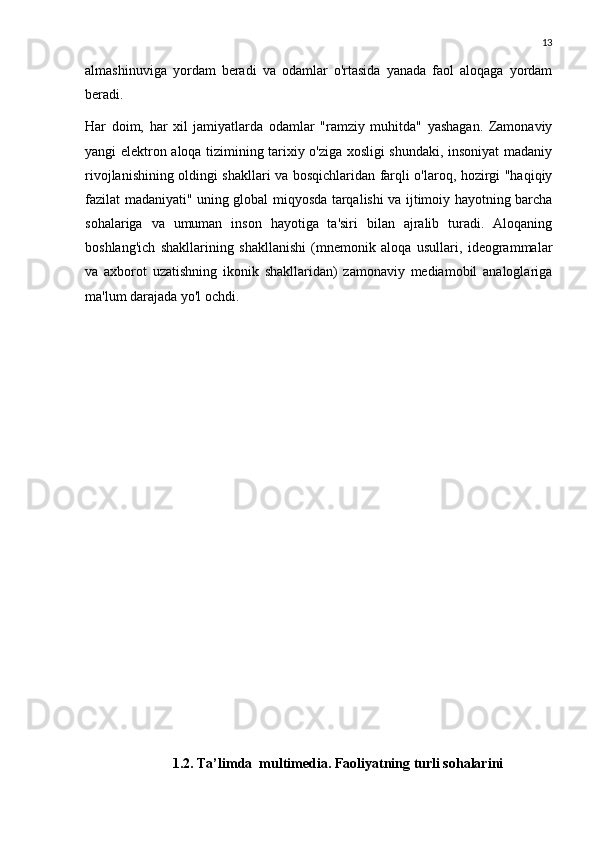 13
almashinuviga   yordam   beradi   va   odamlar   o'rtasida   yanada   faol   aloqaga   yordam
beradi. 
Har   doim,   har   xil   jamiyatlarda   odamlar   "ramziy   muhitda"   yashagan.   Zamonaviy
yangi elektron aloqa tizimining tarixiy o'ziga xosligi shundaki, insoniyat madaniy
rivojlanishining oldingi shakllari va bosqichlaridan farqli o'laroq, hozirgi "haqiqiy
fazilat madaniyati" uning global miqyosda tarqalishi va ijtimoiy hayotning barcha
sohalariga   va   umuman   inson   hayotiga   ta'siri   bilan   ajralib   turadi.   Aloqaning
boshlang'ich   shakllarining   shakllanishi   (mnemonik   aloqa   usullari,   ideogrammalar
va   axborot   uzatishning   ikonik   shakllaridan)   zamonaviy   mediamobil   analoglariga
ma'lum darajada yo'l ochdi.
1.2. Ta’limda  multimedia. Faoliyatning turli sohalarini   