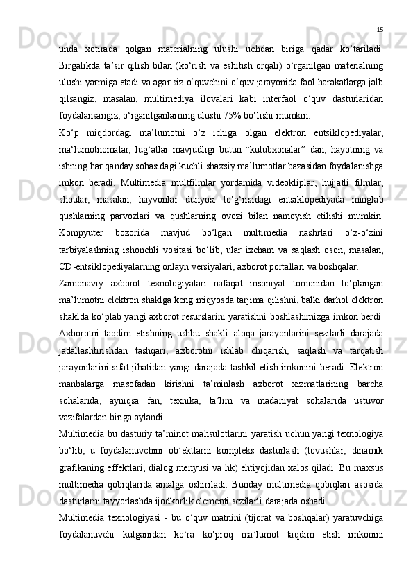 15
unda   xotirada   qolgan   materialning   ulushi   uchdan   biriga   qadar   ko‘tariladi.
Birgalikda   ta’sir   qilish   bilan   (ko‘rish   va   eshitish   orqali)   o‘rganilgan   materialning
ulushi yarmiga etadi va agar siz o‘quvchini o‘quv jarayonida faol harakatlarga jalb
qilsangiz,   masalan,   multimediya   ilovalari   kabi   interfaol   o‘quv   dasturlaridan
foydalansangiz, o‘rganilganlarning ulushi 75% bo‘lishi mumkin.
Ko‘p   miqdordagi   ma’lumotni   o‘z   ichiga   olgan   elektron   entsiklopediyalar,
ma‘lumotnomalar,   lug‘atlar   mavjudligi   butun   “kutubxonalar”   dan,   hayotning   va
ishning har qanday sohasidagi kuchli shaxsiy ma’lumotlar bazasidan foydalanishga
imkon   beradi.   Multimedia   multfilmlar   yordamida   videokliplar,   hujjatli   filmlar,
shoular,   masalan,   hayvonlar   dunyosi   to‘g‘risidagi   entsiklopediyada   minglab
qushlarning   parvozlari   va   qushlarning   ovozi   bilan   namoyish   etilishi   mumkin.
Kompyuter   bozorida   mavjud   bo‘lgan   multimedia   nashrlari   o‘z-o‘zini
tarbiyalashning   ishonchli   vositasi   bo‘lib,   ular   ixcham   va   saqlash   oson,   masalan,
CD-entsiklopediyalarning onlayn versiyalari, axborot portallari va boshqalar.
Zamonaviy   axborot   texnologiyalari   nafaqat   insoniyat   tomonidan   to‘plangan
ma’lumotni elektron shaklga keng miqyosda tarjima qilishni, balki darhol elektron
shaklda ko‘plab yangi axborot resurslarini yaratishni boshlashimizga imkon berdi.
Axborotni   taqdim   etishning   ushbu   shakli   aloqa   jarayonlarini   sezilarli   darajada
jadallashtirishdan   tashqari,   axborotni   ishlab   chiqarish,   saqlash   va   tarqatish
jarayonlarini  sifat  jihatidan yangi  darajada tashkil  etish imkonini  beradi. Elektron
manbalarga   masofadan   kirishni   ta’minlash   axborot   xizmatlarining   barcha
sohalarida,   ayniqsa   fan,   texnika,   ta’lim   va   madaniyat   sohalarida   ustuvor
vazifalardan biriga aylandi.
Multimedia bu dasturiy ta’minot  mahsulotlarini  yaratish  uchun yangi  texnologiya
bo‘lib,   u   foydalanuvchini   ob’ektlarni   kompleks   dasturlash   (tovushlar,   dinamik
grafikaning effektlari, dialog menyusi va hk) ehtiyojidan xalos qiladi. Bu maxsus
multimedia   qobiqlarida   amalga   oshiriladi.   Bunday   multimedia   qobiqlari   asosida
dasturlarni tayyorlashda ijodkorlik elementi sezilarli darajada oshadi.
Multimedia   texnologiyasi   -   bu   o‘quv   matnini   (tijorat   va   boshqalar)   yaratuvchiga
foydalanuvchi   kutganidan   ko‘ra   ko‘proq   ma’lumot   taqdim   etish   imkonini 