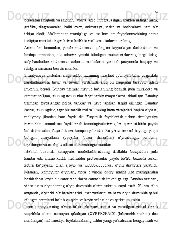 16
beradigan istiqbolli va ishonchli vosita; aniq, integrallashgan shaklda nafaqat matn,
grafika,   diagrammalar,   balki   ovoz,   animatsiya,   video   va   boshqalarni   ham   o‘z
ichiga   oladi;   Ma’lumotlar   mantig‘iga   va   ma’lum   bir   foydalanuvchining   idrok
tezligiga mos keladigan ketma-ketlikda ma’lumot turlarini tanlang.
Ammo   bir   tomondan,   yaxshi   multimedia   qobig‘ini   tayyorlagan   dasturchilar   va
boshqa   tomondan,   o‘z   sohasini   yaxshi   biladigan   mutaxassislarning   birgalikdagi
sa’y-harakatlari   multimedia   axborot   manbalarini   yaratish   jarayonida   haqiqiy   va
istalgan samarani berishi mumkin.
Simulyatsiya  dasturlari   sizga   ushbu  tizimning  interfaol  qobiliyati   bilan  birgalikda
harakatlanuvchi   tasvir   va   tovush   yordamida   aniq   bir   haqiqatni   tasavvur   qilish
imkonini   beradi.   Bunday   tizimlar   mavjud   bo'lishining   boshida   juda   murakkab   va
qimmat bo‘lgan, shuning uchun ular faqat harbiy maqsadlarda ishlatilgan. Bunday
tizimdan   foydalangan   holda,   tanklar   va   havo   janglari   taqlid   qilingan.   Bunday
dastur, shuningdek, agar bir soatlik real ta’limning katta xarajatlari haqida o‘ylasa,
moliyaviy   jihatdan   ham   foydalidir.   Fuqarolik   foydalanish   uchun   simulyatsiya
tizimi   ikki   tomonlama   foydalanish   texnologiyalarining   bir   qismi   sifatida   paydo
bo‘ldi  (masalan,  fuqarolik aviakompaniyalarida). Bu yerda siz real hayotga yaqin
bo‘lgan   vaziyatlarni   (voqealar,   bozor   sharoitlari)   o‘ynashingiz,   xatolarni
topishingiz va mashg‘ulotlarni o‘tkazishingiz mumkin
Iste’mol   bozorida   kompyuter   modellashtirishning   dastlabki   bosqichlari   juda
kamtar   edi,   ammo   kuchli   mahsuldor   protsessorlar   paydo   bo‘lib,   bozorda   tezkor
xotira   ko‘payishi   bilan   ajoyib   va   \u200b\u200breal   o‘yin   dasturlari   yaratildi.
Masalan,   kompyuter   o‘yinlari,   unda   o‘yinchi   oddiy   mashg‘ulot   mashqlaridan
boshlash va keyin bir qator tadbirlarda qatnashish imkoniga ega. Bundan tashqari,
video tizim   o‘yinchining  o‘yin  davomida o‘zini  tutishini  qayd  etadi. Xulosa   qilib
aytganda, o‘yinchi o‘z harakatlarini, manevralarini va hatto o‘yin davomida qabul
qilingan qarorlarni ko‘rib chiqishi va keyin xulosalar chiqarishi mumkin.
Inson-kompyuterning   o‘zaro   ta‘sir   qiladigan   sohasi   va   yaratilgan   virtual   (aniq)
voqelikda   o‘zini   namoyon   qiladigan   (CYBERSPACE   (kibernetik   makon)   deb
nomlangan) multimediya foydalanishning ushbu yangi yo‘nalishini kengaytiradi va 