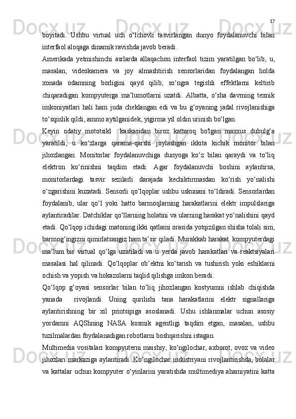 17
boyitadi.   Ushbu   virtual   uch   o‘lchovli   tasvirlangan   dunyo   foydalanuvchi   bilan
interfaol aloqaga dinamik ravishda javob beradi.
Amerikada   yetmishinchi   asrlarda   allaqachon   interfaol   tizim   yaratilgan   bo‘lib,   u,
masalan,   videokamera   va   joy   almashtirish   sensorlaridan   foydalangan   holda
xonada   odamning   borligini   qayd   qilib,   so‘ngra   tegishli   effektlarni   keltirib
chiqaradigan   kompyuterga   ma’lumotlarni   uzatdi.   Albatta,   o‘sha   davrning   texnik
imkoniyatlari   hali   ham   juda   cheklangan   edi   va   bu   g‘oyaning   jadal   rivojlanishiga
to‘sqinlik qildi, ammo aytilganidek, yigirma yil oldin urinish bo‘lgan.
Keyin   odatiy   mototsikl     kaskasidan   biroz   kattaroq   bo'lgan   maxsus   dubulg‘a
yaratildi,   u   ko‘zlarga   qarama-qarshi   joylashgan   ikkita   kichik   monitor   bilan
jihozlangan.   Monitorlar   foydalanuvchiga   dunyoga   ko‘z   bilan   qaraydi   va   to‘liq
elektron   ko‘rinishni   taqdim   etadi.   Agar   foydalanuvchi   boshini   aylantirsa,
monitorlardagi   tasvir   sezilarli   darajada   kechiktirmasdan   ko‘rish   yo‘nalishi
o‘zgarishini  kuzatadi. Sensorli qo‘lqoplar ushbu uskunani  to‘ldiradi. Sensorlardan
foydalanib,   ular   qo‘l   yoki   hatto   barmoqlarning   harakatlarini   elektr   impulslariga
aylantiradilar. Datchiklar qo‘llarning holatini va ularning harakat yo‘nalishini qayd
etadi. Qo‘lqop ichidagi matoning ikki qatlami orasida yotqizilgan shisha tolali sim,
barmog‘ingizni qimirlatsangiz ham ta’sir qiladi. Murakkab harakat  kompyuterdagi
ma’lum   bir   virtual   qo‘lga   uzatiladi   va   u   yerda   javob   harakatlari   va   reaktsiyalari
masalasi   hal   qilinadi.   Qo‘lqoplar   ob’ektni   ko‘tarish   va   tushirish   yoki   eshiklarni
ochish va yopish va hokazolarni taqlid qilishga imkon beradi.
Qo‘lqop   g‘oyasi   sensorlar   bilan   to‘liq   jihozlangan   kostyumni   ishlab   chiqishda
yanada     rivojlandi.   Uning   qurilishi   tana   harakatlarini   elektr   signallariga
aylantirishning   bir   xil   printsipiga   asoslanadi.   Ushu   ishlanmalar   uchun   asosiy
yordamni   AQShning   NASA   kosmik   agentligi   taqdim   etgan,   masalan,   ushbu
tuzilmalardan foydalanadigan robotlarni boshqarishni istagan.
Multimedia vositalari kompyuterni maishiy, ko‘ngilochar, axborot, ovoz va video
jihozlari   markaziga aylantiradi.  Ko‘ngilochar   industriyani  rivojlantirishda,  bolalar
va kattalar uchun kompyuter o‘yinlarini yaratishda multimediya ahamiyatini katta 