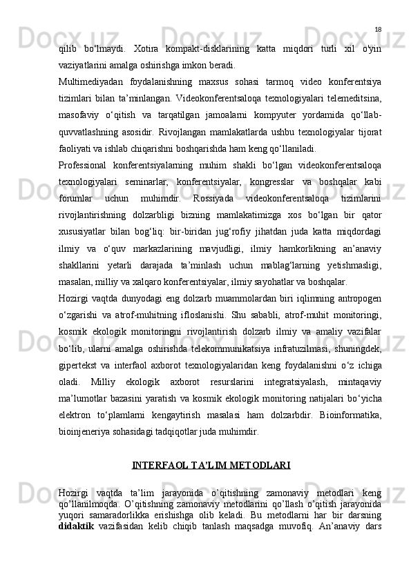 18
qilib   bo‘lmaydi.   Xotira   kompakt-disklarining   katta   miqdori   turli   xil   o'yin
vaziyatlarini amalga oshirishga imkon beradi.
Multimediyadan   foydalanishning   maxsus   sohasi   tarmoq   video   konferentsiya
tizimlari   bilan   ta’minlangan.   Videokonferentsaloqa   texnologiyalari   telemeditsina,
masofaviy   o‘qitish   va   tarqatilgan   jamoalarni   kompyuter   yordamida   qo‘llab-
quvvatlashning   asosidir.   Rivojlangan   mamlakatlarda   ushbu   texnologiyalar   tijorat
faoliyati va ishlab chiqarishni boshqarishda ham keng qo‘llaniladi.
Professional   konferentsiyalarning   muhim   shakli   bo‘lgan   videokonferentsaloqa
texnologiyalari   seminarlar,   konferentsiyalar,   kongresslar   va   boshqalar   kabi
forumlar   uchun   muhimdir.   Rossiyada   videokonferentsaloqa   tizimlarini
rivojlantirishning   dolzarbligi   bizning   mamlakatimizga   xos   bo‘lgan   bir   qator
xususiyatlar   bilan   bog‘liq:   bir-biridan   jug‘rofiy   jihatdan   juda   katta   miqdordagi
ilmiy   va   o‘quv   markazlarining   mavjudligi,   ilmiy   hamkorlikning   an’anaviy
shakllarini   yetarli   darajada   ta’minlash   uchun   mablag‘larning   yetishmasligi,
masalan, milliy va xalqaro konferentsiyalar, ilmiy sayohatlar va boshqalar.
Hozirgi   vaqtda   dunyodagi   eng   dolzarb   muammolardan   biri   iqlimning   antropogen
o ‘ zgarishi   va   atrof-muhitning   ifloslanishi.   Shu   sababli,   atrof-muhit   monitoringi,
kosmik   ekologik   monitoringni   rivojlantirish   dolzarb   ilmiy   va   amaliy   vazifalar
bo ‘ lib,   ularni   amalga   oshirishda   telekommunikatsiya   infratuzilmasi,   shuningdek,
gipertekst   va   interfaol   axborot   texnologiyalaridan   keng   foydalanishni   o ‘ z   ichiga
oladi.   Milliy   ekologik   axborot   resurslarini   integratsiyalash,   mintaqaviy
ma’lumotlar   bazasini   yaratish   va   kosmik   ekologik   monitoring   natijalari   bo ‘ yicha
elektron   to ‘ plamlarni   kengaytirish   masalasi   ham   dolzarbdir.   Bioinformatika,
bioinjeneriya sohasidagi tadqiqotlar juda muhimdir.
     INTERFAOL TA’LIM METODLARI
Hozirgi   vaqtda   ta’lim   jarayonida   o’qitishning   zamonaviy   metodlari   keng
qo’llanilmoqda.   O’qitishning   zamonaviy   metodlarini   qo’llash   o’qitish   jarayonida
yuqori   samaradorlikka   erishishga   olib   keladi.   Bu   metodlarni   har   bir   darsning
didaktik   vazifasidan   kelib   chiqib   tanlash   maqsadga   muvofiq.   An’anaviy   dars 