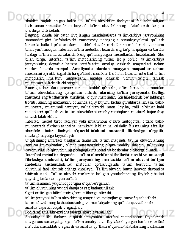 19
shaklini   saqlab   qolgan   holda   uni   ta’lim   oluvchilar   faoliyatini   faollashtiradigan
turli-tuman   metodlar   bilan   boyitish   ta’lim   oluvchilarning   o’zlashtirish   darajasi
o’sishiga olib keladi.
Bugungi   kunda   bir   qator   rivojlangan   mamlakatlarda   ta’lim-tarbiya   jarayonining
samaradorligini   kafolatlovchi   zamonaviy   pedagogik   texnologiyalarni   qo’llash
borasida   katta   tajriba   asoslarini   tashkil   etuvchi   metodlar   interfaol   metodlar   nomi
bilan yuritilmoqda. Interfaol ta’lim metodlari hozirda eng ko’p tarqalgan va barcha
turdagi   ta’lim   muassasalarida   keng   qo’llanayotgan   metodlardan   hisoblanadi.   Shu
bilan   birga,   interfaol   ta’lim   metodlarining   turlari   ko’p   bo’lib,   ta’lim-tarbiya
jarayonining   deyarlik   hamma   vazifalarini   amalga   oshirish   maqsadlari   uchun
moslari   hozirda   mavjud.   Amaliyotda   ulardan   muayyan   maqsadlar   uchun
moslarini ajratib tegishlicha qo’llash   mumkin. Bu holat hozirda interfaol ta’lim
metodlarini   ma’lum   maqsadlarni   amalga   oshirish   uchun   to’g’ri   tanlash
muammosini keltirib chiqargan.
Buning   uchun   dars   jarayoni   oqilona   tashkil   qilinishi,   ta’lim   beruvchi   tomonidan
ta’lim   oluvchilarning   qiziqishini   orttirib,   ularning   ta’lim   jarayonida   faolligi
muttasil   rag’batlantirib   turilishi,   o’quv   materialini   kichik-kichik   bo’laklarga
bo’lib , ularning mazmunini ochishda aqliy hujum, kichik guruhlarda ishlash, bahs-
munozara,   muammoli   vaziyat,   yo’naltiruvchi   matn,   loyiha,   rolli   o’yinlar   kabi
metodlarni   qo’llash   va   ta’lim   oluvchilarni   amaliy   mashqlarni   mustaqil   bajarishga
undash talab etiladi.
Interfaol   metod   biror   faoliyat   yoki   muammoni   o’zaro   muloqotda,   o’zaro   bahs-
munozarada fikrlash asnosida, hamjixdtlik bilan hal etishdir. Bu usulning afzalligi
shundaki,   butun   faoliyat   o’quvchi-talabani   mustaqil   fikrlashga   o’rgatib ,
mustaqil hayotga tayyorlaydi.
O’qitishning   interfaol   usullarini   tanlashda   ta’lim   maqsadi,   ta’lim   oluvchilarning
soni   va   imkoniyatlari,   o’quv   muassasasining   o’quv-moddiy   sharoiti,   ta’limning
davomiyligi, o’qituvchining pedagogik mahorati va boshqalar e’tiborga olinadi.
Interfaol metodlar deganda – ta’lim oluvchilarni faollashtiruvchi va mustaqil
fikrlashga   undovchi,   ta’lim   jarayonining   markazida   ta’lim   oluvchi   bo’lgan
metodlar   tushuniladi.   Bu   metodlar   qo’llanilganda   ta’lim   beruvchi   ta’lim
oluvchini   faol  ishtirok  etishga   chorlaydi.  Ta’lim   oluvchi   butun  jarayon  davomida
ishtirok   etadi.   Ta’lim   oluvchi   markazda   bo’lgan   yondashuvning   foydali   jihatlari
quyidagilarda namoyon bo’ladi:
ta’lim samarasi yuqoriroqbo’lgan o’qish-o’rganish;
ta’lim oluvchining yuqori darajada rag’batlantirilishi;
ilgari orttirilgan bilimlarning ham e’tiborga olinishi;
ta’lim jarayoni ta’lim oluvchining maqsad va extiyojlariga muvofiqlashtirilishi;
ta’lim oluvchining tashabbuskorligi va mas’uliyatining qo’llab-quvvatlanishi;
amalda bajarish orqali o’rganilishi;
ikki taraflama fikr-mulohazalarga sharoit yaratilishi.
Shunday   qilib,   fanlarni   o’qitish   jarayonida   interfaol   metodlardan   foydalanish
o’ziga xos xususiyatga ega. Ta’lim amaliyotida    foydalanilayotgan har bir interfaol
metodni sinchiklab o’rganish va amalda qo’llash o’quvchi-talabalarning fikrlashini 