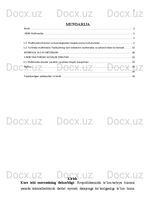 2
MUNDARIJA
 Kirish ....................................................................................................................................................... 2
 I.BOB Multimedia .................................................................................................................................... 5
................................................................................................................................................................. 5
1.1. Multimedia tizimlari va texnologiyalari haqida asosiy tushunchalar ................................................. 5
1.2. Ta’limda multimedia. Faoliyatning turli sohalarini multimedia va axborot bilan ta’minlash ........... 13
 INTERFAOL TA’LIM METODLARI ............................................................................................................ 18
 II.BOB MULTIMEDIA ILOVALAR YARATISH ............................................................................................ 23
2.1 Multimedia ilovalar yaratish va ishlab chiqish bosqichlari ............................................................... 23
 Xulosa ................................................................................................................................................... 33
............................................................................................................................................................... 34
 Foydalanilgan adabiyotlar ro’yhati: ...................................................................................................... 34
                                        
                               Kirish
Kurs   ishi   mavzusining   dolzarbligi:   Respublikamizda   ta’lim-tarbiya   tizimini
yanada   takomillashtirish   davlat   siyosati   darajasiga   ko‘tarilganligi   ta’lim   tizimi 