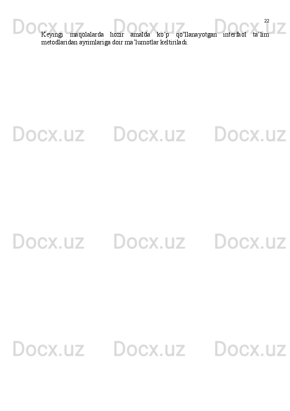 22
Keyingi   maqolalarda   hozir   amalda   ko’p   qo’llanayotgan   interfaol   ta’lim
metodlaridan ayrimlariga doir ma’lumotlar keltiriladi. 