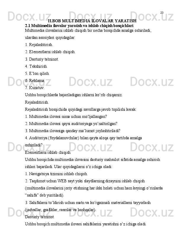 23
                      II.BOB MULTIMEDIA ILOVALAR YARATISH
2.1 Multimedia ilovalar yaratish va ishlab chiqish bosqichlari
Multimedia ilovalarini ishlab chiqish bir necha bosqichda amalga oshiriladi, 
ulardan asosiylari quyidagilar:
1. Rejalashtirish.
2. Elementlarni ishlab chiqish.
3. Dasturiy ta'minot.
4. Tekshirish.
5. E’lon qilish.
6. Reklama.
7. Kuzatuv.
Ushbu bosqichlarda bajariladigan ishlarni ko‘rib chiqamiz.
Rejalashtirish.
Rejalashtirish bosqichida quyidagi savollarga javob topilishi kerak:
1. Multimedia ilovasi nima uchun mo‘ljallangan?
2. Multimedia ilovasi qaysi auditoriyaga yo‘naltirilgan?
3. Multimedia ilovasiga qanday ma’lumot joylashtiriladi?
4. Auditoriya (foydalanuvchilar) bilan qayta aloqa qay tartibda amalga
oshiriladi?
Elementlarni ishlab chiqish.
Ushbu bosqichda multimedia ilovasini dasturiy mahsulot sifatida amalga oshirish 
ishlari bajariladi. Ular quyidagilarni o‘z ichiga oladi:
1. Navigatsiya tizimini ishlab chiqish.
2. Taqdimot uchun WEB sayt yoki slaydlarning dizaynini ishlab chiqish 
(multimedia ilovalarini joriy etishning har ikki holati uchun ham keyingi o‘rinlarda
“sahifa” deb yuritiladi).
3. Sahifalarni to‘ldirish uchun matn va ko‘rgazmali materiallarni tayyorlash
(jadvallar, grafiklar, rasmlar va boshqalar).
Dasturiy ta'minot.
Ushbu bosqich multimedia ilovasi sahifalarini yaratishni o‘z ichiga oladi. 