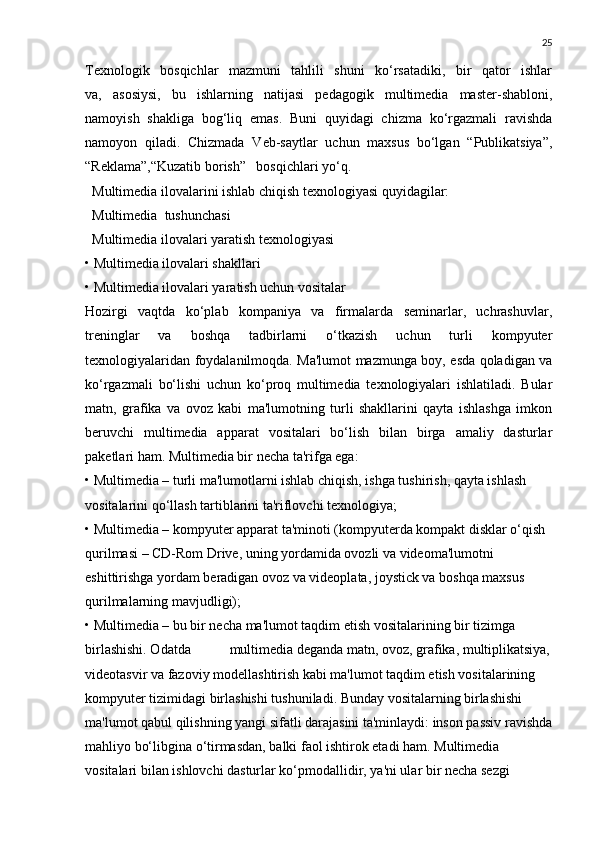 25
Texnologik   bosqichlar   mazmuni   tahlili   shuni   ko‘rsatadiki,   bir   qator   ishlar
va,   asosiysi,   bu   ishlarning   natijasi   pedagogik   multimedia   master-shabloni,
namoyish   shakliga   bog‘liq   emas.   Buni   quyidagi   chizma   ko‘rgazmali   ravishda
namoyon   qiladi.   Chizmada   Veb-saytlar   uchun   maxsus   bo‘lgan   “Publikatsiya”,
“Reklama”,“Kuzatib borish”   bosqichlari yo‘q.
   Multimedia ilovalarini ishlab chiqish texnologiyasi quyidagilar:
  Multimedia    tushunchasi
  Multimedia ilovalari yaratish texnologiyasi
• Multimedia ilovalari shakllari
• Multimedia ilovalari yaratish uchun vositalar
Hozirgi   vaqtda   ko‘plab   kompaniya   va   firmalarda   seminarlar,   uchrashuvlar,
treninglar   va   boshqa   tadbirlarni   o‘tkazish   uchun   turli   kompyuter
texnologiyalaridan foydalanilmoqda. Ma'lumot mazmunga boy, esda qoladigan va
ko‘rgazmali   bo‘lishi   uchun   ko‘proq   multimedia   texnologiyalari   ishlatiladi.   Bular
matn,   grafika   va   ovoz   kabi   ma'lumotning   turli   shakllarini   qayta   ishlashga   imkon
beruvchi   multimedia   apparat   vositalari   bo‘lish   bilan   birga   amaliy   dasturlar
paketlari ham. Multimedia bir necha ta'rifga ega:
• Multimedia – turli ma'lumotlarni ishlab chiqish, ishga tushirish, qayta ishlash 
vositalarini qo‘llash tartiblarini ta'riflovchi texnologiya;
• Multimedia – kompyuter apparat ta'minoti (kompyuterda kompakt disklar o‘qish 
qurilmasi – CD-Rom Drive, uning yordamida ovozli va videoma'lumotni 
eshittirishga yordam beradigan ovoz va videoplata, joystick va boshqa maxsus 
qurilmalarning mavjudligi);
• Multimedia – bu bir necha ma'lumot taqdim etish vositalarining bir tizimga 
birlashishi. Odatda                      multimedia deganda matn, ovoz, grafika, multiplikatsiya,
videotasvir va fazoviy modellashtirish kabi ma'lumot taqdim etish vositalarining 
kompyuter tizimidagi birlashishi tushuniladi. Bunday vositalarning birlashishi 
ma'lumot qabul qilishning yangi sifatli darajasini ta'minlaydi: inson passiv ravishda
mahliyo bo‘libgina o‘tirmasdan, balki faol ishtirok etadi ham. Multimedia 
vositalari bilan ishlovchi dasturlar ko‘pmodallidir, ya'ni ular bir necha sezgi  