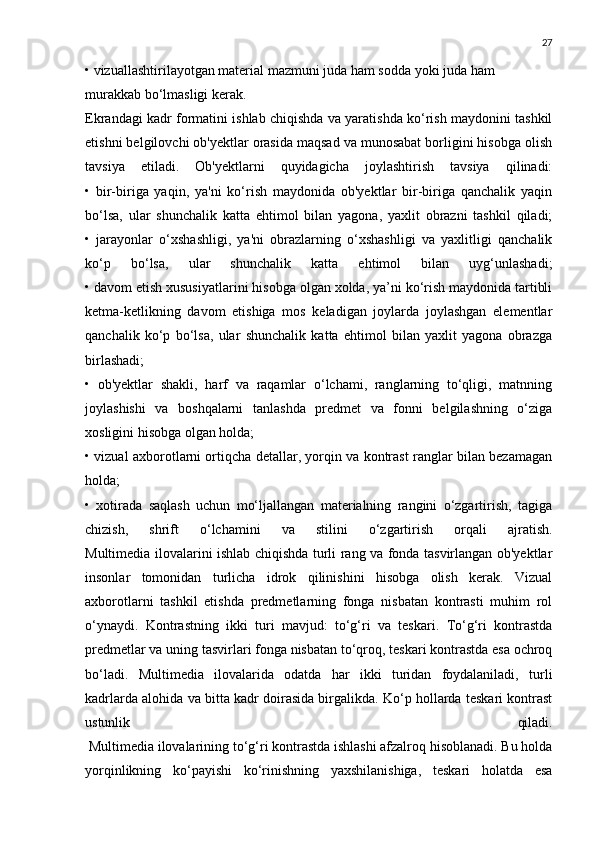 27
• vizuallashtirilayotgan material mazmuni juda ham sodda yoki juda ham 
murakkab bo‘lmasligi kerak.
Ekrandagi kadr formatini ishlab chiqishda va yaratishda ko‘rish maydonini tashkil
etishni belgilovchi ob'yektlar orasida maqsad va munosabat borligini hisobga olish
tavsiya   etiladi.   Ob'yektlarni   quyidagicha   joylashtirish   tavsiya   qilinadi:
•   bir-biriga   yaqin,   ya'ni   ko‘rish   maydonida   ob'yektlar   bir-biriga   qanchalik   yaqin
bo‘lsa,   ular   shunchalik   katta   ehtimol   bilan   yagona,   yaxlit   obrazni   tashkil   qiladi;
•   jarayonlar   o‘xshashligi,   ya'ni   obrazlarning   o‘xshashligi   va   yaxlitligi   qanchalik
ko‘p   bo‘lsa,   ular   shunchalik   katta   ehtimol   bilan   uyg‘unlashadi;
• davom etish xususiyatlarini hisobga olgan xolda, ya’ni ko‘rish maydonida tartibli
ketma-ketlikning   davom   etishiga   mos   keladigan   joylarda   joylashgan   elementlar
qanchalik   ko‘p   bo‘lsa,   ular   shunchalik   katta   ehtimol   bilan   yaxlit   yagona   obrazga
birlashadi;
•   ob'yektlar   shakli,   harf   va   raqamlar   o‘lchami,   ranglarning   to‘qligi,   matnning
joylashishi   va   boshqalarni   tanlashda   predmet   va   fonni   belgilashning   o‘ziga
xosligini hisobga olgan holda;
• vizual axborotlarni ortiqcha detallar, yorqin va kontrast ranglar bilan bezamagan
holda;
•   xotirada   saqlash   uchun   mo‘ljallangan   materialning   rangini   o‘zgartirish,   tagiga
chizish,   shrift   o‘lchamini   va   stilini   o‘zgartirish   orqali   ajratish.
Multimedia ilovalarini ishlab chiqishda turli rang va fonda tasvirlangan ob'yektlar
insonlar   tomonidan   turlicha   idrok   qilinishini   hisobga   olish   kerak.   Vizual
axborotlarni   tashkil   etishda   predmetlarning   fonga   nisbatan   kontrasti   muhim   rol
o‘ynaydi.   Kontrastning   ikki   turi   mavjud:   to‘g‘ri   va   teskari.   To‘g‘ri   kontrastda
predmetlar va uning tasvirlari fonga nisbatan to‘qroq, teskari kontrastda esa ochroq
bo‘ladi.   Multimedia   ilovalarida   odatda   har   ikki   turidan   foydalaniladi,   turli
kadrlarda alohida va bitta kadr doirasida birgalikda. Ko‘p hollarda teskari kontrast
ustunlik   qiladi.
 Multimedia ilovalarining to‘g‘ri kontrastda ishlashi afzalroq hisoblanadi. Bu holda
yorqinlikning   ko‘payishi   ko‘rinishning   yaxshilanishiga,   teskari   holatda   esa 