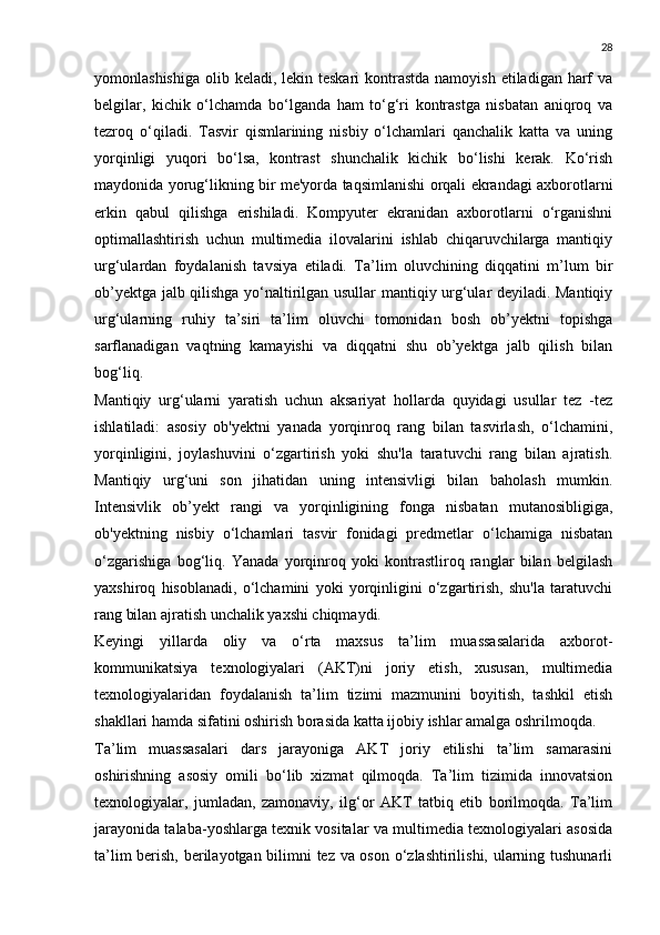 28
yomonlashishiga  olib keladi, lekin teskari  kontrastda namoyish  etiladigan harf  va
belgilar,   kichik   o‘lchamda   bo‘lganda   ham   to‘g‘ri   kontrastga   nisbatan   aniqroq   va
tezroq   o‘qiladi.   Tasvir   qismlarining   nisbiy   o‘lchamlari   qanchalik   katta   va   uning
yorqinligi   yuqori   bo‘lsa,   kontrast   shunchalik   kichik   bo‘lishi   kerak.   Ko‘rish
maydonida yorug‘likning bir me'yorda taqsimlanishi orqali ekrandagi axborotlarni
erkin   qabul   qilishga   erishiladi.   Kompyuter   ekranidan   axborotlarni   o‘rganishni
optimallashtirish   uchun   multimedia   ilovalarini   ishlab   chiqaruvchilarga   mantiqiy
urg‘ulardan   foydalanish   tavsiya   etiladi.   Ta’lim   oluvchining   diqqatini   m’lum   bir
ob’yektga jalb qilishga yo‘naltirilgan usullar mantiqiy urg‘ular deyiladi. Mantiqiy
urg‘ularning   ruhiy   ta’siri   ta’lim   oluvchi   tomonidan   bosh   ob’yektni   topishga
sarflanadigan   vaqtning   kamayishi   va   diqqatni   shu   ob’yektga   jalb   qilish   bilan
bog‘liq.
Mantiqiy   urg‘ularni   yaratish   uchun   aksariyat   hollarda   quyidagi   usullar   tez   -tez
ishlatiladi:   asosiy   ob'yektni   yanada   yorqinroq   rang   bilan   tasvirlash,   o‘lchamini,
yorqinligini,   joylashuvini   o‘zgartirish   yoki   shu'la   taratuvchi   rang   bilan   ajratish.
Mantiqiy   urg‘uni   son   jihatidan   uning   intensivligi   bilan   baholash   mumkin.
Intensivlik   ob’yekt   rangi   va   yorqinligining   fonga   nisbatan   mutanosibligiga,
ob'yektning   nisbiy   o‘lchamlari   tasvir   fonidagi   predmetlar   o‘lchamiga   nisbatan
o‘zgarishiga   bog‘liq.   Yanada   yorqinroq   yoki   kontrastliroq   ranglar   bilan   belgilash
yaxshiroq   hisoblanadi,   o‘lchamini   yoki   yorqinligini   o‘zgartirish,   shu'la   taratuvchi
rang bilan ajratish unchalik yaxshi chiqmaydi.
Keyingi   yillarda   oliy   va   o‘rta   maxsus   ta’lim   muassasalarida   axborot-
kommunikatsiya   texnologiyalari   (AKT)ni   joriy   etish,   xususan,   multimedia
texnologiyalaridan   foydalanish   ta’lim   tizimi   mazmunini   boyitish,   tashkil   etish
shakllari hamda sifatini oshirish borasida katta ijobiy ishlar amalga oshrilmoqda.
Ta’lim   muassasalari   dars   jarayoniga   AKT   joriy   etilishi   ta’lim   samarasini
oshirishning   asosiy   omili   bo‘lib   xizmat   qilmoqda.   Ta’lim   tizimida   innovatsion
texnologiyalar,   jumladan,   zamonaviy,   ilg‘or   AKT   tatbiq   etib   borilmoqda.   Ta’lim
jarayonida talaba-yoshlarga texnik vositalar va multimedia texnologiyalari asosida
ta’lim berish, berilayotgan bilimni tez va oson o‘zlashtirilishi, ularning tushunarli 