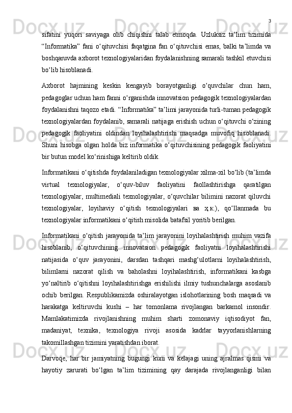 3
sifatini   yuqori   saviyaga   olib   chiqishni   talab   etmoqda.   Uzluksiz   ta’lim   tizimida
“Informatika” fani o‘qituvchisi  faqatgina fan o‘qituvchisi  emas, balki ta’limda va
boshqaruvda axborot texnologiyalaridan foydalanishning samarali tashkil etuvchisi
bo‘lib hisoblanadi.
Axborot   hajmining   keskin   kengayib   borayotganligi   o‘quvchilar   chun   ham,
pedagoglar uchun ham fanni o‘rganishda innovatsion pedagogik texnologiyalardan
foydalanishni taqozo etadi. “Informatika” ta’limi jarayonida turli-tuman pedagogik
texnologiyalardan foydalanib, samarali natijaga erishish uchun o‘qituvchi o‘zining
pedagogik   faoliyatini   oldindan   loyihalashtirishi   maqsadga   muvofiq   hisoblanadi.
Shuni  hisobga  olgan holda biz informatika  o‘qituvchisining pedagogik  faoliyatini
bir butun model ko‘rinishiga keltirib oldik.
Informatikani o‘qitishda foydalaniladigan texnologiyalar xilma-xil bo‘lib (ta’limda
virtual   texnologiyalar,   o‘quv-biluv   faoliyatini   faollashtirishga   qaratilgan
texnologiyalar,   multimediali   texnologiyalar,   o‘quvchilar   bilimini   nazorat   qiluvchi
texnologiyalar,   loyihaviy   o‘qitish   texnologiyalari   ва   ҳ.к.),   qo‘llanmada   bu
texnologiyalar informatikani o‘qitish misolida batafsil yoritib berilgan. 
Informatikani   o‘qitish   jarayonida   ta’lim   jarayonini   loyihalashtirish   muhim   vazifa
hisoblanib,   o‘qituvchining   innovatsion   pedagogik   faoliyatni   loyihalashtirishi
natijasida   o‘quv   jarayonini,   darsdan   tashqari   mashg‘ulotlarni   loyihalashtirish,
bilimlarni   nazorat   qilish   va   baholashni   loyihalashtirish,   informatikani   kasbga
yo‘naltirib   o‘qitishni   loyihalashtirishga   erishilishi   ilmiy   tushunchalarga   asoslanib
ochib   berilgan.   Respublikamizda   oshiralayotgan   islohotlarining   bosh   maqsadi   va
harakatga   keltiruvchi   kushi   –   har   tomonlama   rivojlangan   barkamol   insondir.
Mamlakatimizda   rivojlanishning   muhim   sharti   zomonaviy   iqtisodiyot   fan,
madaniyat,   texnika,   texnologiya   rivoji   asosida   kadrlar   tayyorlanishlarning
takomillashgan tizimini yaratishdan iborat. 
Darvoqe,   har   bir   jamiyatning   bugungi   kuni   va   kelajagi   uning   ajralmas   qismi   va
hayotiy   zarurati   bo‘lgan   ta’lim   tizimining   qay   darajada   rivojlanganligi   bilan 
