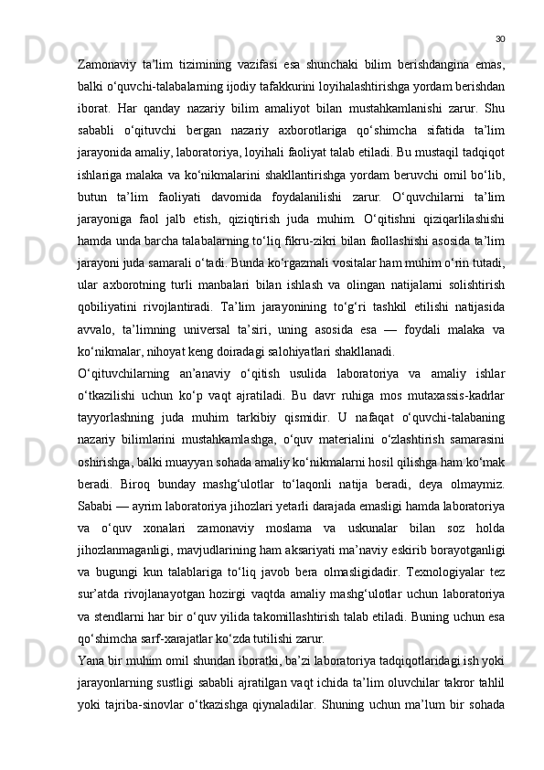 30
Zamonaviy   ta’lim   tizimining   vazifasi   esa   shunchaki   bilim   berishdangina   emas,
balki o‘quvchi-talabalarning ijodiy tafakkurini loyihalashtirishga yordam berishdan
iborat.   Har   qanday   nazariy   bilim   amaliyot   bilan   mustahkamlanishi   zarur.   Shu
sababli   o‘qituvchi   bergan   nazariy   axborotlariga   qo‘shimcha   sifatida   ta’lim
jarayonida amaliy, laboratoriya, loyihali faoliyat talab etiladi. Bu mustaqil tadqiqot
ishlariga malaka  va  ko‘nikmalarini   shakllantirishga  yordam   beruvchi  omil  bo‘lib,
butun   ta’lim   faoliyati   davomida   foydalanilishi   zarur.   O‘quvchilarni   ta’lim
jarayoniga   faol   jalb   etish,   qiziqtirish   juda   muhim.   O‘qitishni   qiziqarlilashishi
hamda unda barcha talabalarning to‘liq fikru-zikri bilan faollashishi asosida ta’lim
jarayoni juda samarali o‘tadi. Bunda ko‘rgazmali vositalar ham muhim o‘rin tutadi,
ular   axborotning   turli   manbalari   bilan   ishlash   va   olingan   natijalarni   solishtirish
qobiliyatini   rivojlantiradi.   Ta’lim   jarayonining   to‘g‘ri   tashkil   etilishi   natijasida
avvalo,   ta’limning   universal   ta’siri,   uning   asosida   esa   —   foydali   malaka   va
ko‘nikmalar, nihoyat keng doiradagi salohiyatlari shakllanadi.
O‘qituvchilarning   an’anaviy   o‘qitish   usulida   laboratoriya   va   amaliy   ishlar
o‘tkazilishi   uchun   ko‘p   vaqt   ajratiladi.   Bu   davr   ruhiga   mos   mutaxassis-kadrlar
tayyorlashning   juda   muhim   tarkibiy   qismidir.   U   nafaqat   o‘quvchi-talabaning
nazariy   bilimlarini   mustahkamlashga,   o‘quv   materialini   o‘zlashtirish   samarasini
oshirishga, balki muayyan sohada amaliy ko‘nikmalarni hosil qilishga ham ko‘mak
beradi.   Biroq   bunday   mashg‘ulotlar   to‘laqonli   natija   beradi,   deya   olmaymiz.
Sababi — ayrim laboratoriya jihozlari yetarli darajada emasligi hamda laboratoriya
va   o‘quv   xonalari   zamonaviy   moslama   va   uskunalar   bilan   soz   holda
jihozlanmaganligi, mavjudlarining ham aksariyati ma’naviy eskirib borayotganligi
va   bugungi   kun   talablariga   to‘liq   javob   bera   olmasligidadir.   Texnologiyalar   tez
sur’atda   rivojlanayotgan   hozirgi   vaqtda   amaliy   mashg‘ulotlar   uchun   laboratoriya
va stendlarni har bir o‘quv yilida takomillashtirish talab etiladi. Buning uchun esa
qo‘shimcha sarf-xarajatlar ko‘zda tutilishi zarur.
Yana bir muhim omil shundan iboratki, ba’zi laboratoriya tadqiqotlaridagi ish yoki
jarayonlarning sustligi  sababli  ajratilgan vaqt ichida ta’lim oluvchilar takror tahlil
yoki   tajriba-sinovlar   o‘tkazishga   qiynaladilar.   Shuning   uchun   ma’lum   bir   sohada 