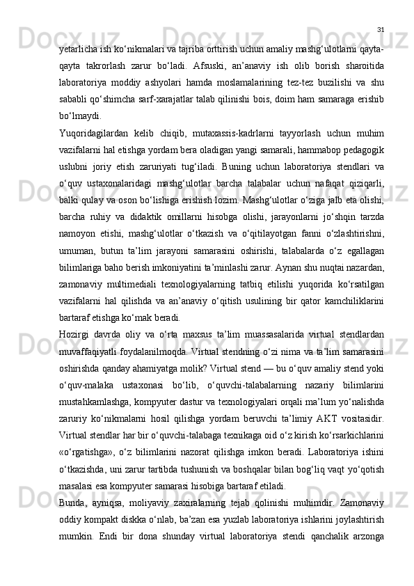31
yetarlicha ish ko‘nikmalari va tajriba orttirish uchun amaliy mashg‘ulotlarni qayta-
qayta   takrorlash   zarur   bo‘ladi.   Afsuski,   an’anaviy   ish   olib   borish   sharoitida
laboratoriya   moddiy   ashyolari   hamda   moslamalarining   tez-tez   buzilishi   va   shu
sababli qo‘shimcha sarf-xarajatlar talab qilinishi bois, doim ham samaraga erishib
bo‘lmaydi.
Yuqoridagilardan   kelib   chiqib,   mutaxassis-kadrlarni   tayyorlash   uchun   muhim
vazifalarni hal etishga yordam bera oladigan yangi samarali, hammabop pedagogik
uslubni   joriy   etish   zaruriyati   tug‘iladi.   Buning   uchun   laboratoriya   stendlari   va
o‘quv   ustaxonalaridagi   mashg‘ulotlar   barcha   talabalar   uchun   nafaqat   qiziqarli,
balki qulay va oson bo‘lishiga erishish lozim. Mashg‘ulotlar o‘ziga jalb eta olishi,
barcha   ruhiy   va   didaktik   omillarni   hisobga   olishi,   jarayonlarni   jo‘shqin   tarzda
namoyon   etishi,   mashg‘ulotlar   o‘tkazish   va   o‘qitilayotgan   fanni   o‘zlashtirishni,
umuman,   butun   ta’lim   jarayoni   samarasini   oshirishi,   talabalarda   o‘z   egallagan
bilimlariga baho berish imkoniyatini ta’minlashi zarur. Aynan shu nuqtai nazardan,
zamonaviy   multimediali   texnologiyalarning   tatbiq   etilishi   yuqorida   ko‘rsatilgan
vazifalarni   hal   qilishda   va   an’anaviy   o‘qitish   usulining   bir   qator   kamchiliklarini
bartaraf etishga ko‘mak beradi.
Hozirgi   davrda   oliy   va   o‘rta   maxsus   ta’lim   muassasalarida   virtual   stendlardan
muvaffaqiyatli foydalanilmoqda. Virtual stendning o‘zi nima va ta’lim samarasini
oshirishda qanday ahamiyatga molik? Virtual stend — bu o‘quv amaliy stend yoki
o‘quv-malaka   ustaxonasi   bo‘lib,   o‘quvchi-talabalarning   nazariy   bilimlarini
mustahkamlashga, kompyuter dastur va texnologiyalari orqali ma’lum yo‘nalishda
zaruriy   ko‘nikmalarni   hosil   qilishga   yordam   beruvchi   ta’limiy   AKT   vositasidir.
Virtual stendlar har bir o‘quvchi-talabaga texnikaga oid o‘z kirish ko‘rsarkichlarini
«o‘rgatishga»,   o‘z   bilimlarini   nazorat   qilishga   imkon   beradi.   Laboratoriya   ishini
o‘tkazishda, uni zarur tartibda tushunish va boshqalar bilan bog‘liq vaqt yo‘qotish
masalasi esa kompyuter samarasi hisobiga bartaraf etiladi.
Bunda,   ayniqsa,   moliyaviy   zaxiralarning   tejab   qolinishi   muhimdir.   Zamonaviy
oddiy kompakt diskka o‘nlab, ba’zan esa yuzlab laboratoriya ishlarini joylashtirish
mumkin.   Endi   bir   dona   shunday   virtual   laboratoriya   stendi   qanchalik   arzonga 
