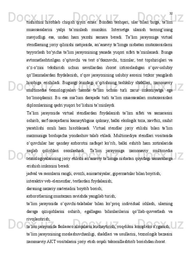 32
tushishini   hisoblab   chiqish   qiyin   emas.   Bundan   tashqari,   ular   bilan   birga,   ta’lim
muassasalarini   yalpi   ta’minlash   mumkin.   Internetga   ulanish   tarmog‘ining
mavjudligi   esa,   undan   ham   yaxshi   samara   beradi.   Ta’lim   jarayoniga   virtual
stendlarning joriy qilinishi natijasida, an’anaviy ta’limga nisbatan mutaxassislarni
tayyorlash   bo‘yicha   ta’lim   jarayonining   yanada   yuqori   sifati   ta’minlanadi.   Bunga
avtomatlashtirilgan   o‘qituvchi   va   test   o‘tkazuvchi,   tizimlar,   test   topshiriqlari   va
o‘z-o‘zini   tekshirish   uchun   savollardan   iborat   ixtisoslashgan   o‘quv-uslubiy
qo‘llanmalardan  foydalanish,   o‘quv  jarayonining  uslubiy  asosini  tezkor  yangilash
hisobiga   erishiladi.   Bugungi   kundagi   o‘qitishning   tashkiliy   shakllari,   zamonaviy
multimedia   texnologiyalari   hamda   ta’lim   uchun   turli   zarur   imkoniyatga   ega
bo‘lmoqdamiz.   Bu   esa   ma’lum   darajada   turli   ta’lim   muassasalari   mutaxassislari
diplomlarining qadri yuqori bo‘lishini ta’minlaydi.
Ta’lim   jarayonida   virtual   stendlardan   foydalanish   ta’lim   sifati   va   samarasini
oshirib, sarf-xarajatlarni kamaytibgina qolmay, balki ekologik toza, xavfsiz, muhit
yaratilishi   omili   ham   hisoblanadi.   Virtual   stendlar   joriy   etilishi   bilan   ta’lim
mazmuniga   boshqacha   yondashuv   talab   etiladi.   Multimediya   stendlari   vositasida
o‘quvchilar   har   qanday   axborotni   nafaqat   ko‘rib,   balki   eshitib   ham   xotiralarida
saqlab   qolishlari   osonlashadi.   Ta’lim   jarayoniga   zamonaviy   multimedia
texnologiyalarining joriy etilishi an’anaviy ta’limga nisbatan quyidagi samaralarga
erishish imkonini beradi:
jadval va rasmlarni rangli, ovozli, animatsiyalar, gipermatnlar bilan boyitish;
interaktiv veb-elementlar, testlardan foydalanish;
darsning nazariy materialini boyitib borish;
axborotlarning muntazam ravishda yangilab turish;
ta’lim   jarayonida   o‘quvchi-talabalar   bilan   ko‘proq   individual   ishlash,   ularning
darsga   qiziqishlarini   oshirib,   egallagan   bilimlarilarini   qo‘llab-quvvatlash   va
rivojlantirish;
ta’lim jarayonida fanlararo aloqalarni kuchaytirish, voqelikni kompleks o‘rganish;
ta’lim jarayonining moslashuvchanligi, shakllari va usullarini, texnologik bazasini
zamonaviy AKT vositalarini joriy etish orqali takomillashtirib borishdan iborat. 