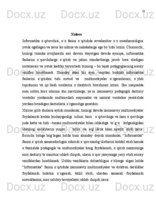33
                                             
                                                     Xulosa
Informatika   o`qituvchisi,   o`z   fanini   o`qitishda   avvalambor   o`z   mutahassisligini
yetuk egallagan va zarur ko`nikma va malakalarga ega bo`lishi   lozim.   Chunonchi,
hozirgi   texnika   rivojlanishi   asri   davom   etayotgan   davrda   ayniqsa,   informatika
fanlarini   o`quvchilarga   o`qitish   va   jahon   standartlariga   javob   bera   oladigan
mutaxassis   va   yetuk   kadrlar   tayyorlash   bizning   –   bo`lajak   pedagoglarning   asosiy
vazifasi   hisoblanadi.   Shunday   ekan   biz   ayni   vaqtdan   boshlab   informatika
fanlarini   o`qitishni   turli   metod   va     multimediyalar   o`rganishimiz,   o`ylab
topishimiz   va   qo`llash   usullarini   o`zlashtirib   borishimiz   lozim.   Shu   maqsadda
men   ushbu   kurs   ishimni   shu   mavzularga,   ya`ni   zamonaviy   pedagogik   dasturiy
vositalar   yordamida   multimediali   majmualar   va   nazorat   vositalari   yaratishda
yordam   beradigan   dasturlarni   o`rganishga   qaratdim.
Xulosa qilib shularni aytish mumkinki, hozirgi davrda zamonaviy multimediyalar
foydalanish k е skin kuchayganligi   uchun   ham     o`qituvchiga   va ham   o`quvchiga
juda   katta   va   turli –tuman multimediyalar bilan   ishlashga   to`g`ri      k е lganligidan
ularning   asosiylarini   yuqori         bilim   va   aql   idrok   bilan   ajratib   olish   zarur.
Birinchi   bobga   bog`lagan   holda   buni   shunday   deyish   mumkinki,   “Informatika”
fanini   o`qitish samaradorligini oshirish   o`quv   mashg`ulotlarini   tashkil   etish   hamda
o`tkazishda   pedagogik   va   multimediyalar   keng   foydalanish,   o`qitish   mazmuniga
mos   dasturiy   ta`minotini ishlab chiqish, ularni o`quv jarayoniga joriy etish asosiy
vazifalardan   hisoblanadi.   Ushbu   vazifalarni   dolzarbligini   e`tiborga   olgan   holda
“Informatika”   fanini   o`qitishda   zamonaviy   multimediyalar   va   elektron   darsliklar
foydalanish   holatini   o`rganish,   tahlil   etish,   ulardan   samarali   foydalanish
metodikasini, mos uslubiy   tavsiyalarni   ishlab   chiqish   zarur.
                      
                   