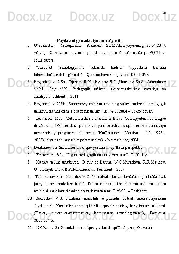 34
           
      Foydalanilgan adabiyotlar ro’yhati:
1. O’zbekiston     Resbuplikasi     Prezidenti   Sh.M.Mirziyoyevning   20.04.2017.
yildagi   “Oliy   ta’lim   tizimini   yanada   rivojlantirish   to’g’risida”gi   PQ-2909-
sonli qarori.
2. “A х borot   t ех nologiyalari   sohasida   kadrlar   tayyorlash   tizimini
takomillashtirish to`g`risida”.  “Qishloq hayoti ” gazеtasi. 03.06.05 y.
3. Begimkulov   U.Sh.,   Djuraev   R.X.,   Isyanov   R.G.,Sharipov   Sh.S.,   Adashboev
Sh.M.,   Soy   M.N.   Pedagogik   ta'limni   axborotlashtirish:   nazariya   va
amaliyot,Toshkent: - 2011
4. Begimqulov   U.Sh.   Zamonaviy   axborot   texnologiyalari   muhitida   pedagogik
ta„limni tashkil etish. Pedagogik ta„lim  jur, № 1, 2004 – 25-25 betlar.‖
5. Bovtenko   M.A.   Metodicheskie   materiali   k   kursu   "Kompyuternaya   lingvo
didaktika". Rekomendasii  po sozdaniyu interaktivnix uprajneniy s pomoshyu
universalnoy   programmi-obolochki   "HotPotatoes"   (Versiya       6.0.   1998   -
2003) (dlya nachinayushix polzovateley). - Novosibirsk, 2004.
6. Dehkanov Sh. Simulatorlar: o`quv yurtlarida qo`llash perspektiv
7. Farberman. B.L . “Ilg`or pedagogik dasturiy vositalar”.  T: 2011 y.
8. Kasbiy   ta`lim   uslubiyoti.   O`quv   qo`llanma.   N.K.Muradova,   R.R.Majidov,
O`.T.Xayitmatov, B.A.Maxmudova. Toshkent – 2007
9.  To`raxonov F.B., Xamidov V.C. "Simulyatorlardan foydalanilgan holda fizik
jarayonlarni   modellashtirish".   Ta'lim   muassalarida   elektron   axborot-   ta'lim
muhitini shakllantirishning dolzarb masalalari.O`zMU. – Toshkent.
10. Xamidov   V.S.   Fizikani   masofali   o`qitishda   virtual   laboratoriyasidan
foydalanish. Yosh olimlar va iqtidorli o`quvchilarining ilmiy ishlari to`plami.
(Fizika,   mexanika-matematika,   kompyuter   texnologiyalari),   Toshkent:
2005.204 b.
11. Dehkanov Sh. Simulatorlar: o`quv yurtlarida qo`llash perspektivalari. 