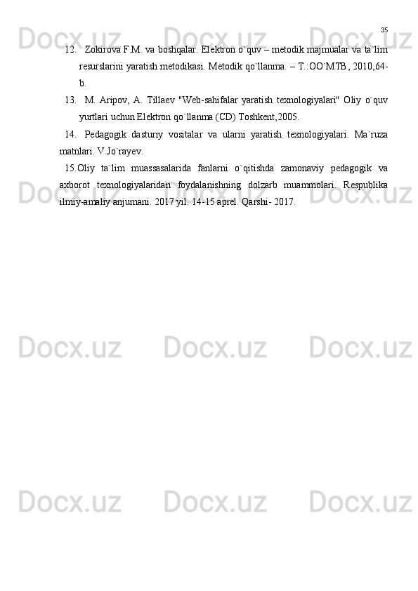 35
12. Zokirova F.M. va boshqalar. Elektron o`quv – metodik majmualar va ta`lim
resurslarini yaratish metodikasi.  Metodik qo`llanma. – T.:OO`MTB, 2010,64-
b.
13. M.   Aripov,   A.   Tillaev   "Web-sahifalar   yaratish   texnologiyalari"   Oliy   o`quv
yurtlari uchun Elektron qo`llanma (CD) Toshkent,2005.
14. Pedagogik   dasturiy   vositalar   va   ularni   yaratish   texnologiyalari.   Ma`ruza
matnlari. V.Jo`rayev.
15.Oliy   ta`lim   muassasalarida   fanlarni   o`qitishda   zamonaviy   pedagogik   va
axborot   texnologiyalaridan   foydalanishning   dolzarb   muammolari.   Respublika
ilmiy-amaliy anjumani. 2017 yil. 14-15 aprel. Qarshi- 2017. 