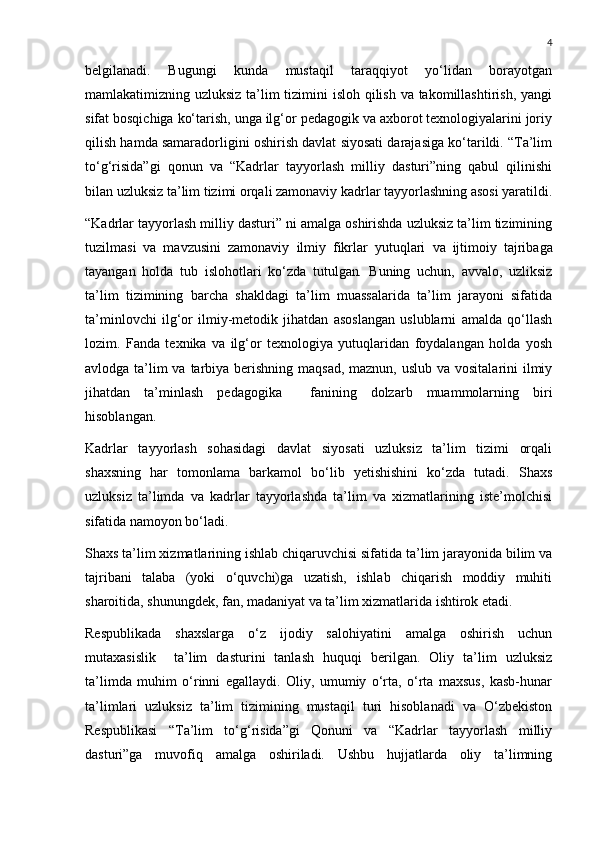 4
belgilanadi.   Bugungi   kunda   mustaqil   taraqqiyot   yo‘lidan   borayotgan
mamlakatimizning uzluksiz ta’lim tizimini isloh qilish va takomillashtirish, yangi
sifat bosqichiga ko‘tarish, unga ilg‘or pedagogik va axborot texnologiyalarini joriy
qilish hamda samaradorligini oshirish davlat siyosati darajasiga ko‘tarildi. “Ta’lim
to‘g‘risida”gi   qonun   va   “Kadrlar   tayyorlash   milliy   dasturi”ning   qabul   qilinishi
bilan uzluksiz ta’lim tizimi orqali zamonaviy kadrlar tayyorlashning asosi yaratildi.
“Kadrlar tayyorlash milliy dasturi” ni amalga oshirishda uzluksiz ta’lim tizimining
tuzilmasi   va   mavzusini   zamonaviy   ilmiy   fikrlar   yutuqlari   va   ijtimoiy   tajribaga
tayangan   holda   tub   islohotlari   ko‘zda   tutulgan .   Buning   uchun,   avvalo,   uzliksiz
ta’lim   tizimining   barcha   shakldagi   ta’lim   muassalarida   ta’lim   jarayoni   sifatida
ta’minlovchi   ilg‘or   ilmiy-metodik   jihatdan   asoslangan   uslublarni   amalda   qo‘llash
lozim.   Fanda   texnika   va   ilg‘or   texnologiya   yutuqlaridan   foydalangan   holda   yosh
avlodga ta’lim va tarbiya berishning maqsad, maznun, uslub va vositalarini ilmiy
jihatdan   ta’minlash   pedagogika     fanining   dolzarb   muammolarning   biri
hisoblangan. 
Kadrlar   tayyorlash   sohasidagi   davlat   siyosati   uzluksiz   ta’lim   tizimi   orqali
shaxsning   har   tomonlama   barkamol   bo‘lib   yetishishini   ko‘zda   tutadi.   Shaxs
uzluksiz   ta’limda   va   kadrlar   tayyorlashda   ta’lim   va   xizmatlarining   iste’molchisi
sifatida namoyon bo‘ladi. 
Shaxs ta’lim xizmatlarining ishlab chiqaruvchisi sifatida ta’lim jarayonida bilim va
tajribani   talaba   (yoki   o‘quvchi)ga   uzatish,   ishlab   chiqarish   moddiy   muhiti
sharoitida, shunungdek, fan, madaniyat va ta’lim xizmatlarida ishtirok etadi.
Respublikada   shaxslarga   o‘z   ijodiy   salohiyatini   amalga   oshirish   uchun
mutaxasislik     ta’lim   dasturini   tanlash   huquqi   berilgan.   Oliy   ta’lim   uzluksiz
ta’limda   muhim   o‘rinni   egallaydi.   Oliy,   umumiy   o‘rta,   o‘rta   maxsus,   kasb-hunar
ta’limlari   uzluksiz   ta’lim   tizimining   mustaqil   turi   hisoblanadi   va   O‘zbekiston
Respublikasi   “Ta’lim   to‘g‘risida”gi   Qonuni   va   “Kadrlar   tayyorlash   milliy
dasturi”ga   muvofiq   amalga   oshiriladi.   Ushbu   hujjatlarda   oliy   ta’limning 