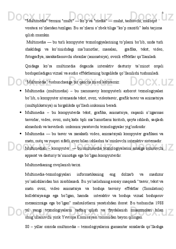 6
"Multimedia" termini "multi" — ko’p va "media" — muhit, tashuvchi, muloqot 
vositasi so’zlaridan tuzilgan. Bu so’zlarni o’zbek tiliga “ko’p muxitli” kabi tarjima 
qilish mumkin
  Multimedia — bu turli kompyuter texnologiyalarining to’plami bo’lib, unda turli
shakldagi   va   ko’rinishdagi   ma’lumotlar,   masalan,     grafika,   tekst,   video,
fotografiya, xarakatlanuvchi obrazlar (animatsiya), ovozli effektlar qo’llaniladi.
Qoidaga   ko’ra   multimedia   deganda   interaktiv   dasturiy   ta’minot   orqali
boshqariladigan vizual va audio effektlarning birgalikda qo’llanilishi tushuniladi.
“Multimedia” tushunchasiga bir qancha misol keltiramiz:
 Multimedia   (multimedia)   –   bu   zamonaviy   kompyuterli   axborot   texnologiyalari
bo’lib, u kompyuter sitemasida tekst, ovoz, videotasvir, grafik tasvir va animatsiya
(multiplikatsiya) ni birgalikda qo’llash imkonini beradi. 
 Multimedia   –   bu   kompyuterda   tekst,   grafika,   animatsiya,   raqamli   o’zgarmas
tasvirlar, video, ovoz, nutq kabi tipli ma’lumotlarni kiritish, qayta ishlash, saqlash
almashish va tasvirlash  imkonini yaratuvchi texnologiyalar yig’indisidir. 
 Multimedia   —   bu   tasvir   va   xarakatli   video,   animatsiyali   kompyuter   grafikasi   va
matn, nutq va yuqori sifatli ovoz bilan ishlashni ta’minlovchi interaktiv sistemadir.
Multimediali – kompyuter   — bu multimedia texnologiyalarini amalga oshiruvchi
apparat va dasturiy ta’minotiga ega bo’lgan kompyuterdir. 
Multimedianing rivojlanish tarixi.
Multimedia-texnologiyalari   informatikaning   eng   dolzarb   va   mashxur
yo’nalishlaridan biri xisoblanadi. Bu yo’nalishning asosiy maqsadi “tasvir, tekst va
matn   ovoz,   video   animatsiya   va   boshqa   tasviriy   effektlar   (Simulation)
kollektsiyasiga   ega   bo’lgan,   hamda     interaktiv   va   boshqa   vizual   boshqaruv
mexanizmiga   ega   bo’lgan”   mahsulotlarni   yaratishdan   iborat.   Bu   tushuncha   1988
yil   yangi   texnologiyalarni   tadbiq   qilish   va   foydalanish   muammolari   bilan
shug’ullanuvchi yirik Yevropa Komissiyasi tomonidan bayon qilingan. 
80 – yillar oxirida multimedia – texnologiyalarini gumanitar soxalarda qo’llashga 