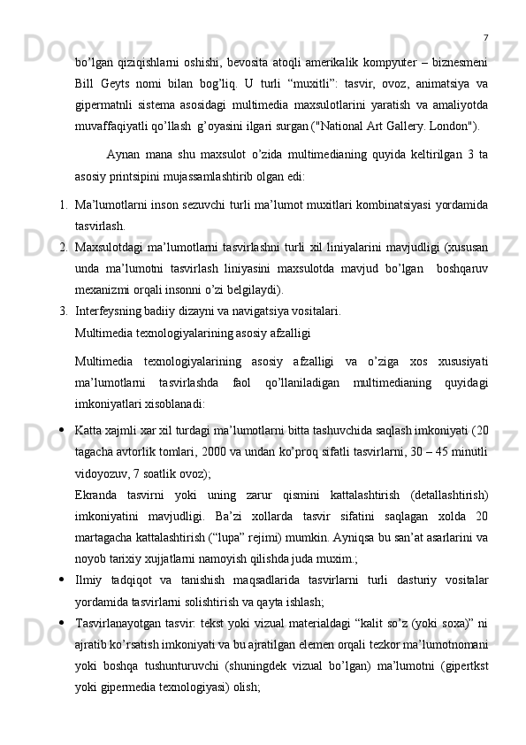 7
bo’lgan   qiziqishlarni   oshishi,   bevosita   atoqli   amerikalik   kompyuter   –   biznesmeni
Bill   Geyts   nomi   bilan   bog’liq.   U   turli   “muxitli”:   tasvir,   ovoz,   animatsiya   va
gipermatnli   sistema   asosidagi   multimedia   maxsulotlarini   yaratish   va   amaliyotda
muvaffaqiyatli qo’llash  g’oyasini ilgari surgan ("National Art Gallery. London").
Aynan   mana   shu   maxsulot   o’zida   multimedianing   quyida   keltirilgan   3   ta
asosiy printsipini mujassamlashtirib olgan edi:
1. Ma’lumotlarni inson sezuvchi  turli ma’lumot muxitlari kombinatsiyasi  yordamida
tasvirlash. 
2. Maxsulotdagi   ma’lumotlarni   tasvirlashni   turli   xil   liniyalarini   mavjudligi   (xususan
unda   ma’lumotni   tasvirlash   liniyasini   maxsulotda   mavjud   bo’lgan     boshqaruv
mexanizmi orqali insonni o’zi belgilaydi). 
3. Interfeysning badiiy dizayni va navigatsiya vositalari . 
Multimedia texnologiyalarining asosiy afzalligi
Multimedia   texnologiyalarining   asosiy   afzalligi   va   o’ziga   xos   xususiyati
ma’lumotlarni   tasvirlashda   faol   qo’llaniladigan   multimedianing   quyidagi
imkoniyatlari xisoblanadi :
 Katta xajmli xar xil turdagi ma’lumotlarni bitta tashuvchida saqlash imkoniyati  (20
tagacha avtorlik tomlari, 2000 va undan ko’proq sifatli tasvirlarni, 30 – 45 minutli
vidoyozuv, 7 soatlik ovoz) ; 
Ekranda   tasvirni   yoki   uning   zarur   qismini   kattalashtirish   (detallashtirish)
imkoniyatini   mavjudligi.   Ba’zi   xollarda   tasvir   sifatini   saqlagan   xolda   20
martagacha kattalashtirish (“lupa” rejimi) mumkin. Ayniqsa bu san’at asarlarini va
noyob tarixiy xujjatlarni namoyish qilishda juda muxim.; 
 Ilmiy   tadqiqot   va   tanishish   maqsadlarida   tasvirlarni   turli   dasturiy   vositalar
yordamida tasvirlarni solishtirish va qayta ishlash; 
 Tasvirlanayotgan tasvir:  tekst  yoki vizual  materialdagi “kalit  so’z (yoki  soxa)” ni
ajratib ko’rsatish imkoniyati va bu ajratilgan elemen orqali tezkor ma’lumotnomani
yoki   boshqa   tushunturuvchi   (shuningdek   vizual   bo’lgan)   ma’lumotni   (gipertkst
yoki gipermedia texnologiyasi) olish;  