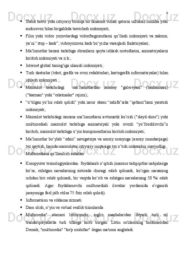 8
 Statik tasvir yoki ixtiyoriy boshqa bir dinamik vizual qatorni uzluksiz muzika yoki
audioovoz bilan birgalikda tasvirlash imkoniyati; 
 Film   yoki   video   yozuvlardagi   videofragmentlarni   qo’llash   imkoniyati   va   xakoza,
ya’ni “stop – kadr”, videoyozuvni kadr bo’yicha varaqlash funktsiyalari; 
 Ma’lumotlar bazasi tarkibiga obrazlarni qayta ishlash metodlarini, animatsiyalarni
kiritish imkoniyati va x.k.; 
 Internet  global tamog’iga ulanish imkoniyati ; 
 Turli dasturlar ( tekst, grafik  va   ovoz redaktorlari , kartografik informatsi yalar )  bilan
ishlash imkoniyati  ; 
 Maxsulot   tarkibidagi     ma’lumotlardan   xususiy   "galere yani "   ( tanlanmani )
("karman"  yoki  " eslatmalar "  rejimi ); 
 “o’tilgan yo’lni eslab qolish” yoki zarur ekran “sahifa”sida “qatlam”larni yaratish
imkoniyati ; 
 Maxsulot tarkibidagi xamma ma’lumotlarni avtomatik ko’rish   ("slayd-shou")   yoki
multimediali   maxsulot   tarkibiga   animatsiyali   yoki   ovozli   “yo’lboshlovchi”n
kiritish; maxsulot tarkibiga o’yin komponentlarini kiritish imkoniyati ; 
 Ma’lumotlar bo’ylab “erkin” navigatsiya va asosiy menyuga (asosiy mundarijaga)
tez qaytish, hamda maxsulotni ixtiyoriy nuqtasiga tez o’tish imkonitini mavjudligi . 
Multimedia ni qo’llanilish sohalari
 Kompyuter texnologiyalaridan  foydalanib o’qitish (maxsus tadqiqotlar natijalariga
ko’ra,   eshitgan   narsalarning   xotirada   choragi   eslab   qolinadi,   ko’rgan   narsaning
uchdan biri eslab qolinadi, bir vaqtda ko’rib va eshitgan narsalarning 50 %i eslab
qolinadi.   Agar   foydalanuvchi   multimediali   ilovalar   yordamida   o’rganish
jarayoniga faol jalb etilsa 75 foiz eslab qoladi).
 Informatsion va reklama xizmati.
 Dam olish, o’yin va virtual reallik tizimlarida.
 Multimedia"   atamasi   lotinizmdir,   ingliz   manbalaridan   deyarli   turli   xil
transkripsiyalarda   turli   tillarga   kirib   borgan.   Lotin   so'zlarining   birikmasidan
Demak, "multimedia" "ko'p muhitlar" degan ma'noni anglatadi. 