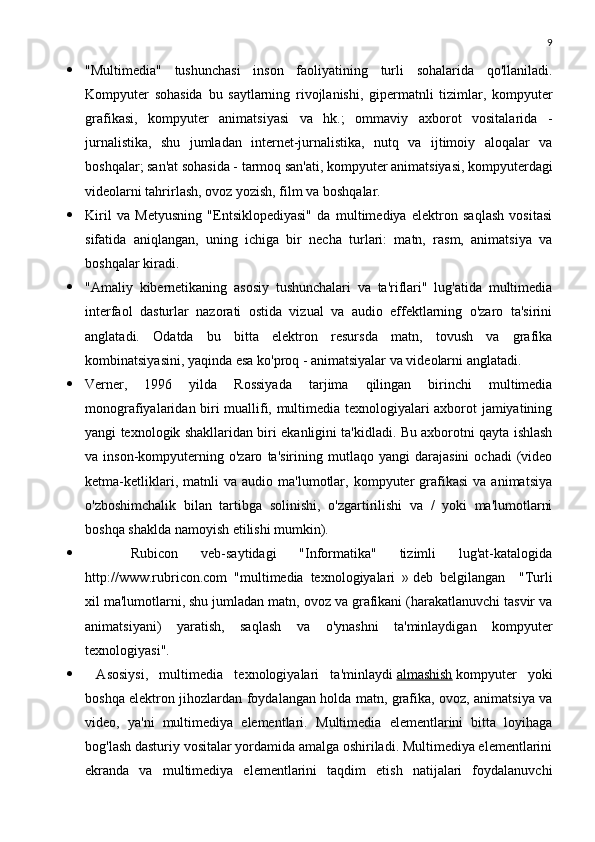 9
 "Multimedia"   tushunchasi   inson   faoliyatining   turli   sohalarida   qo'llaniladi.
Kompyuter   sohasida   bu   saytlarning   rivojlanishi,   gipermatnli   tizimlar,   kompyuter
grafikasi,   kompyuter   animatsiyasi   va   hk.;   ommaviy   axborot   vositalarida   -
jurnalistika,   shu   jumladan   internet-jurnalistika,   nutq   va   ijtimoiy   aloqalar   va
boshqalar; san'at sohasida - tarmoq san'ati, kompyuter animatsiyasi, kompyuterdagi
videolarni tahrirlash, ovoz yozish, film va boshqalar.
 Kiril   va   Metyusning   "Entsiklopediyasi"   da   multimediya   elektron   saqlash   vositasi
sifatida   aniqlangan,   uning   ichiga   bir   necha   turlari:   matn,   rasm,   animatsiya   va
boshqalar kiradi.
 "Amaliy   kibernetikaning   asosiy   tushunchalari   va   ta'riflari"   lug'atida   multimedia
interfaol   dasturlar   nazorati   ostida   vizual   va   audio   effektlarning   o'zaro   ta'sirini
anglatadi.   Odatda   bu   bitta   elektron   resursda   matn,   tovush   va   grafika
kombinatsiyasini, yaqinda esa ko'proq - animatsiyalar va videolarni anglatadi.
 Verner,   1996   yilda   Rossiyada   tarjima   qilingan   birinchi   multimedia
monografiyalaridan biri muallifi, multimedia texnologiyalari axborot jamiyatining
yangi texnologik shakllaridan biri ekanligini ta'kidladi. Bu axborotni qayta ishlash
va  inson-kompyuterning  o'zaro   ta'sirining   mutlaqo  yangi   darajasini   ochadi   (video
ketma-ketliklari,   matnli   va   audio  ma'lumotlar,  kompyuter   grafikasi   va  animatsiya
o'zboshimchalik   bilan   tartibga   solinishi,   o'zgartirilishi   va   /   yoki   ma'lumotlarni
boshqa shaklda namoyish etilishi mumkin).
     Rubicon   veb-saytidagi   "Informatika"   tizimli   lug'at-katalogida
http://www.rubricon.com   "multimedia   texnologiyalari   »   deb   belgilangan       "Turli
xil ma'lumotlarni, shu jumladan matn, ovoz va grafikani (harakatlanuvchi tasvir va
animatsiyani)   yaratish,   saqlash   va   o'ynashni   ta'minlaydigan   kompyuter
texnologiyasi".
   Asosiysi,   multimedia   texnologiyalari   ta'minlaydi   almashish   kompyuter   yoki
boshqa elektron jihozlardan foydalangan holda matn, grafika, ovoz, animatsiya va
video,   ya'ni   multimediya   elementlari.   Multimedia   elementlarini   bitta   loyihaga
bog'lash dasturiy vositalar yordamida amalga oshiriladi. Multimediya elementlarini
ekranda   va   multimediya   elementlarini   taqdim   etish   natijalari   foydalanuvchi 